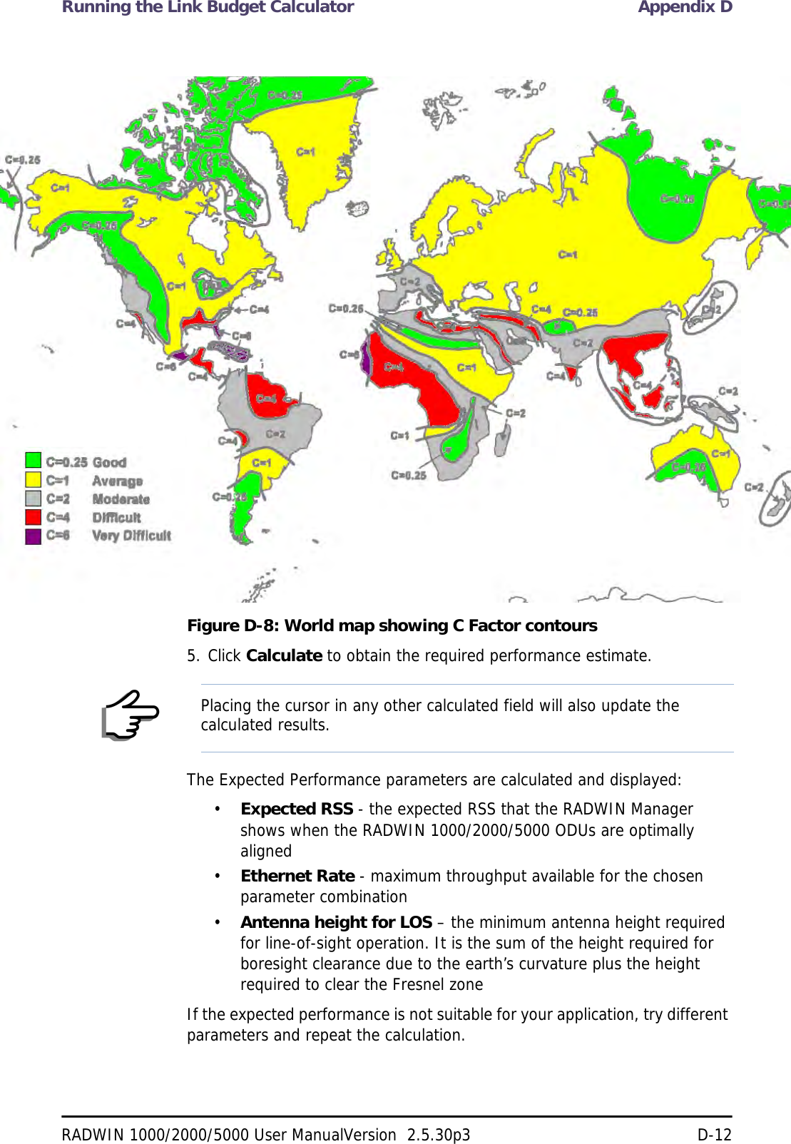 Running the Link Budget Calculator Appendix DRADWIN 1000/2000/5000 User ManualVersion  2.5.30p3 D-12Figure D-8: World map showing C Factor contours5. Click Calculate to obtain the required performance estimate.The Expected Performance parameters are calculated and displayed:•Expected RSS - the expected RSS that the RADWIN Manager shows when the RADWIN 1000/2000/5000 ODUs are optimally aligned•Ethernet Rate - maximum throughput available for the chosen parameter combination•Antenna height for LOS – the minimum antenna height required for line-of-sight operation. It is the sum of the height required for boresight clearance due to the earth’s curvature plus the height required to clear the Fresnel zoneIf the expected performance is not suitable for your application, try different parameters and repeat the calculation.NotePlacing the cursor in any other calculated field will also update the calculated results.