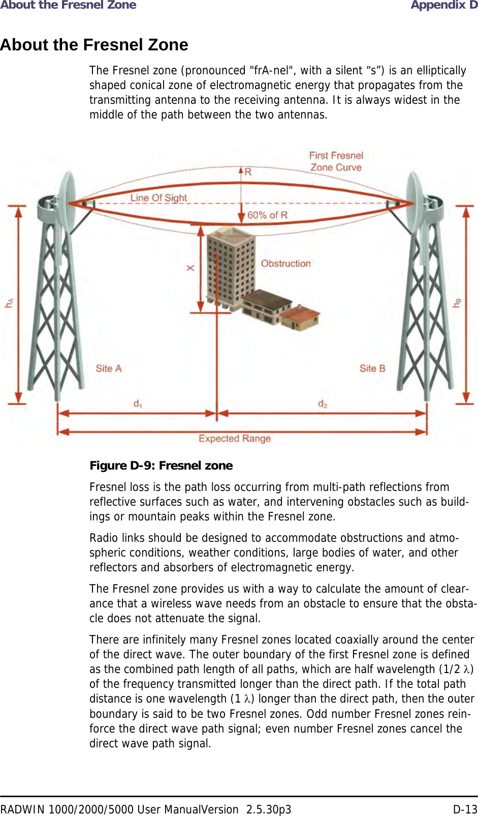 About the Fresnel Zone Appendix DRADWIN 1000/2000/5000 User ManualVersion  2.5.30p3 D-13About the Fresnel ZoneThe Fresnel zone (pronounced &quot;frA-nel&quot;, with a silent “s”) is an elliptically shaped conical zone of electromagnetic energy that propagates from the transmitting antenna to the receiving antenna. It is always widest in the middle of the path between the two antennas. Figure D-9: Fresnel zoneFresnel loss is the path loss occurring from multi-path reflections from reflective surfaces such as water, and intervening obstacles such as build-ings or mountain peaks within the Fresnel zone.Radio links should be designed to accommodate obstructions and atmo-spheric conditions, weather conditions, large bodies of water, and other reflectors and absorbers of electromagnetic energy.The Fresnel zone provides us with a way to calculate the amount of clear-ance that a wireless wave needs from an obstacle to ensure that the obsta-cle does not attenuate the signal.There are infinitely many Fresnel zones located coaxially around the center of the direct wave. The outer boundary of the first Fresnel zone is defined as the combined path length of all paths, which are half wavelength (1/2 ) of the frequency transmitted longer than the direct path. If the total path distance is one wavelength (1 ) longer than the direct path, then the outer boundary is said to be two Fresnel zones. Odd number Fresnel zones rein-force the direct wave path signal; even number Fresnel zones cancel the direct wave path signal.