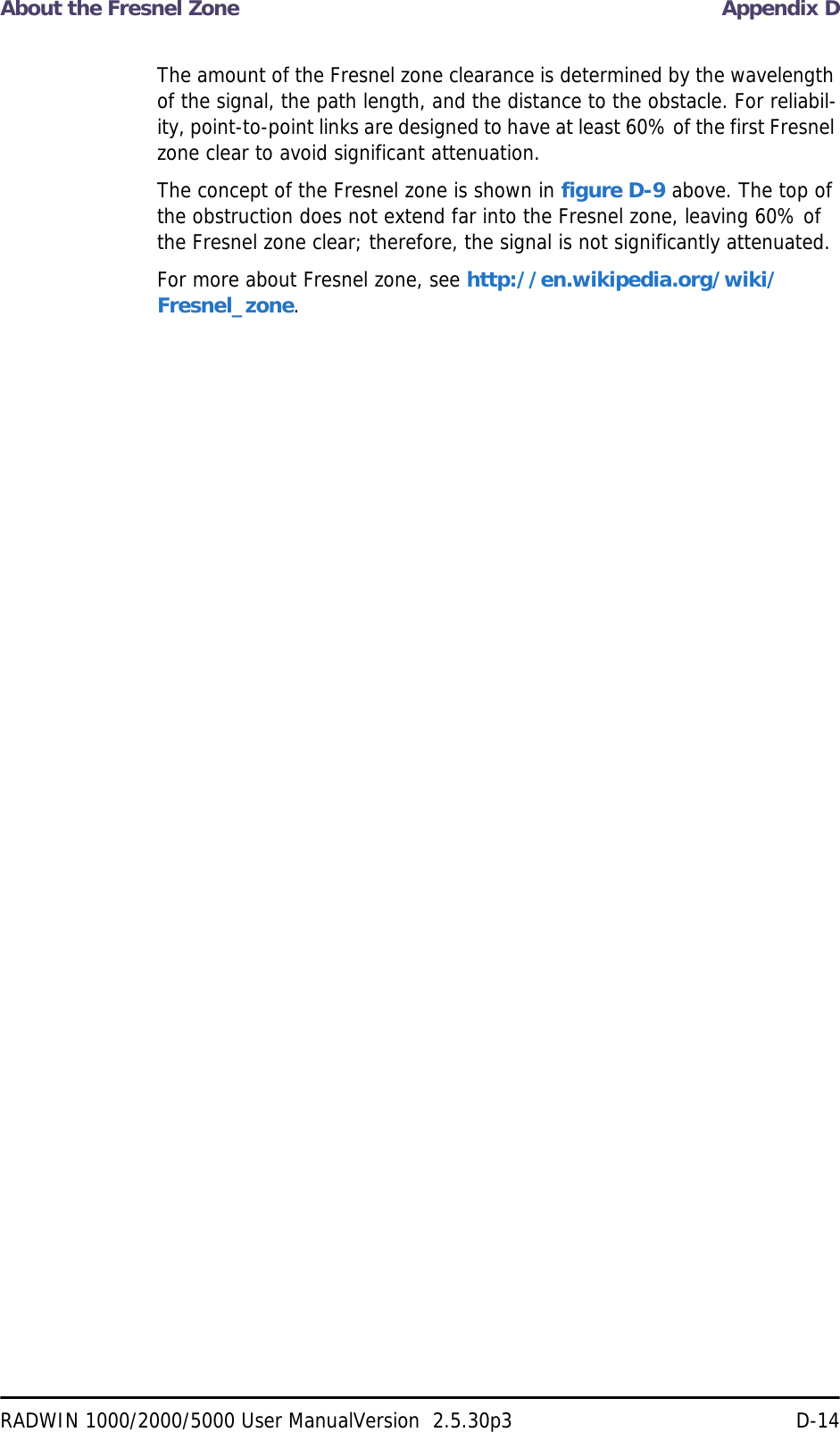About the Fresnel Zone Appendix DRADWIN 1000/2000/5000 User ManualVersion  2.5.30p3 D-14The amount of the Fresnel zone clearance is determined by the wavelength of the signal, the path length, and the distance to the obstacle. For reliabil-ity, point-to-point links are designed to have at least 60% of the first Fresnel zone clear to avoid significant attenuation.The concept of the Fresnel zone is shown in figure D-9 above. The top of the obstruction does not extend far into the Fresnel zone, leaving 60% of the Fresnel zone clear; therefore, the signal is not significantly attenuated.For more about Fresnel zone, see http://en.wikipedia.org/wiki/Fresnel_zone.