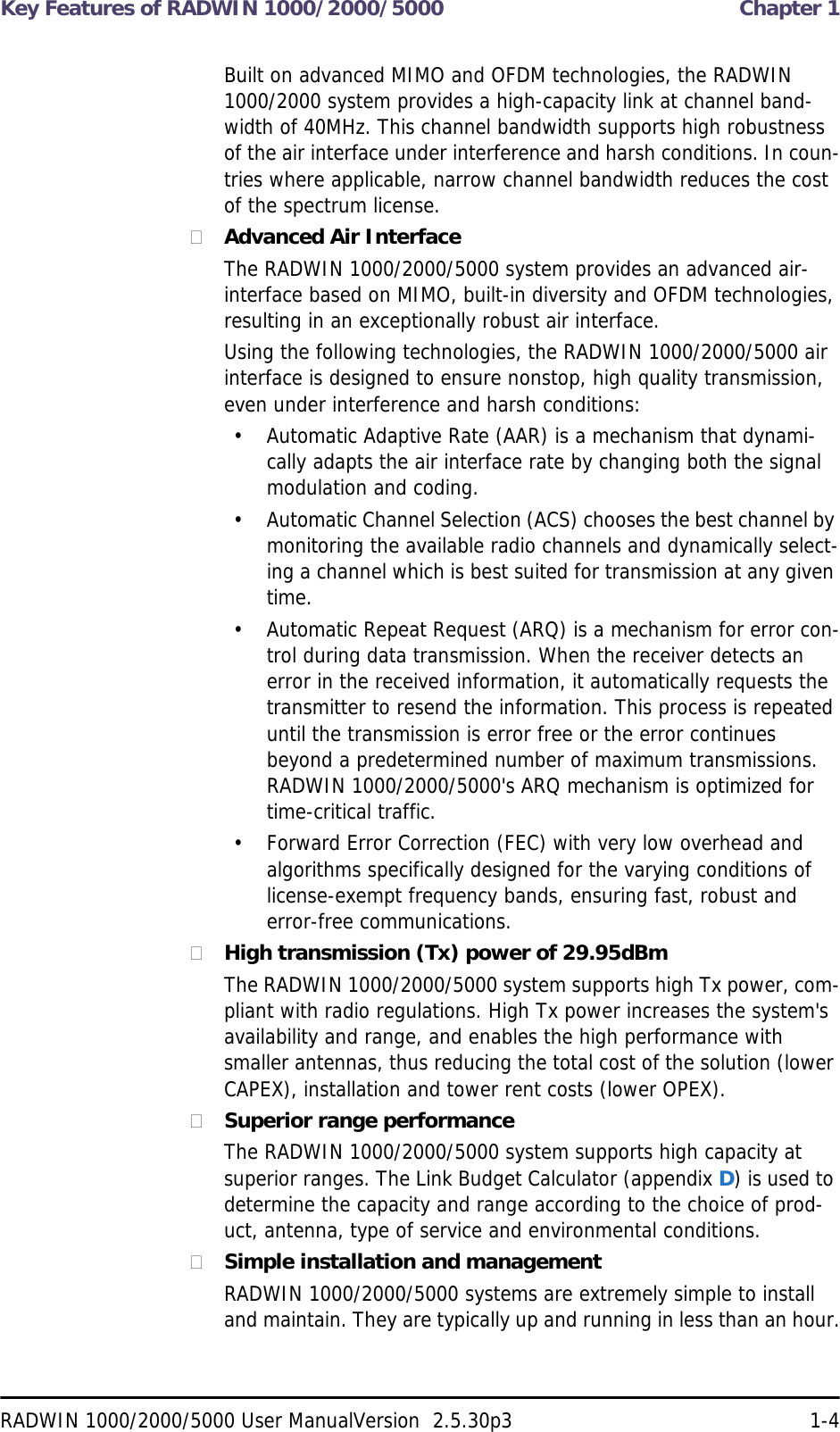 Key Features of RADWIN 1000/2000/5000  Chapter 1RADWIN 1000/2000/5000 User ManualVersion  2.5.30p3 1-4Built on advanced MIMO and OFDM technologies, the RADWIN 1000/2000 system provides a high-capacity link at channel band-width of 40MHz. This channel bandwidth supports high robustness of the air interface under interference and harsh conditions. In coun-tries where applicable, narrow channel bandwidth reduces the cost of the spectrum license.Advanced Air InterfaceThe RADWIN 1000/2000/5000 system provides an advanced air-interface based on MIMO, built-in diversity and OFDM technologies, resulting in an exceptionally robust air interface. Using the following technologies, the RADWIN 1000/2000/5000 air interface is designed to ensure nonstop, high quality transmission, even under interference and harsh conditions:• Automatic Adaptive Rate (AAR) is a mechanism that dynami-cally adapts the air interface rate by changing both the signal modulation and coding.• Automatic Channel Selection (ACS) chooses the best channel by monitoring the available radio channels and dynamically select-ing a channel which is best suited for transmission at any given time.• Automatic Repeat Request (ARQ) is a mechanism for error con-trol during data transmission. When the receiver detects an error in the received information, it automatically requests the transmitter to resend the information. This process is repeated until the transmission is error free or the error continues beyond a predetermined number of maximum transmissions. RADWIN 1000/2000/5000&apos;s ARQ mechanism is optimized for time-critical traffic.• Forward Error Correction (FEC) with very low overhead and algorithms specifically designed for the varying conditions of license-exempt frequency bands, ensuring fast, robust and error-free communications.High transmission (Tx) power of 29.95dBm The RADWIN 1000/2000/5000 system supports high Tx power, com-pliant with radio regulations. High Tx power increases the system&apos;s availability and range, and enables the high performance with smaller antennas, thus reducing the total cost of the solution (lower CAPEX), installation and tower rent costs (lower OPEX).Superior range performanceThe RADWIN 1000/2000/5000 system supports high capacity at superior ranges. The Link Budget Calculator (appendix D) is used to determine the capacity and range according to the choice of prod-uct, antenna, type of service and environmental conditions.Simple installation and managementRADWIN 1000/2000/5000 systems are extremely simple to install and maintain. They are typically up and running in less than an hour.