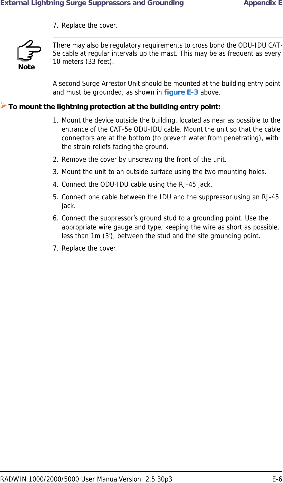 External Lightning Surge Suppressors and Grounding Appendix ERADWIN 1000/2000/5000 User ManualVersion  2.5.30p3 E-67. Replace the cover.A second Surge Arrestor Unit should be mounted at the building entry point and must be grounded, as shown in figure E-3 above.To mount the lightning protection at the building entry point:1. Mount the device outside the building, located as near as possible to the entrance of the CAT-5e ODU-IDU cable. Mount the unit so that the cable connectors are at the bottom (to prevent water from penetrating), with the strain reliefs facing the ground.2. Remove the cover by unscrewing the front of the unit.3. Mount the unit to an outside surface using the two mounting holes.4. Connect the ODU-IDU cable using the RJ-45 jack.5. Connect one cable between the IDU and the suppressor using an RJ-45 jack.6. Connect the suppressor’s ground stud to a grounding point. Use the appropriate wire gauge and type, keeping the wire as short as possible, less than 1m (3’), between the stud and the site grounding point.7. Replace the coverNoteThere may also be regulatory requirements to cross bond the ODU-IDU CAT-5e cable at regular intervals up the mast. This may be as frequent as every 10 meters (33 feet).