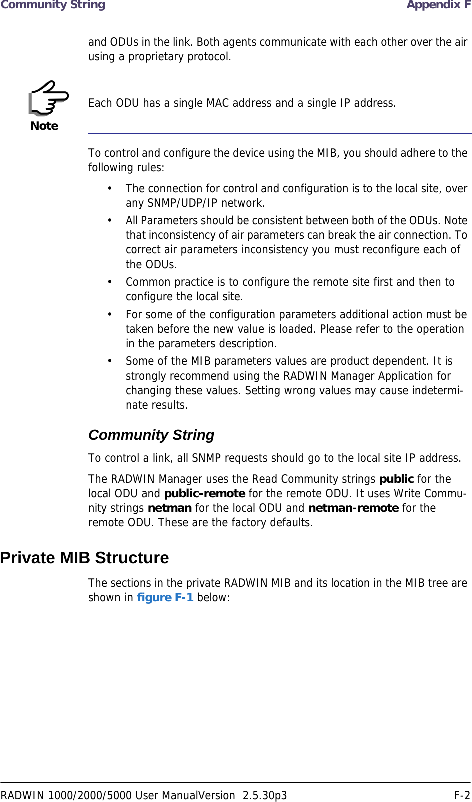 Community String Appendix FRADWIN 1000/2000/5000 User ManualVersion  2.5.30p3 F-2and ODUs in the link. Both agents communicate with each other over the air using a proprietary protocol.To control and configure the device using the MIB, you should adhere to the following rules:• The connection for control and configuration is to the local site, over any SNMP/UDP/IP network.• All Parameters should be consistent between both of the ODUs. Note that inconsistency of air parameters can break the air connection. To correct air parameters inconsistency you must reconfigure each of the ODUs. • Common practice is to configure the remote site first and then to configure the local site.• For some of the configuration parameters additional action must be taken before the new value is loaded. Please refer to the operation in the parameters description.• Some of the MIB parameters values are product dependent. It is strongly recommend using the RADWIN Manager Application for changing these values. Setting wrong values may cause indetermi-nate results.Community StringTo control a link, all SNMP requests should go to the local site IP address.The RADWIN Manager uses the Read Community strings public for the local ODU and public-remote for the remote ODU. It uses Write Commu-nity strings netman for the local ODU and netman-remote for the remote ODU. These are the factory defaults.Private MIB StructureThe sections in the private RADWIN MIB and its location in the MIB tree are shown in figure F-1 below:NoteEach ODU has a single MAC address and a single IP address.