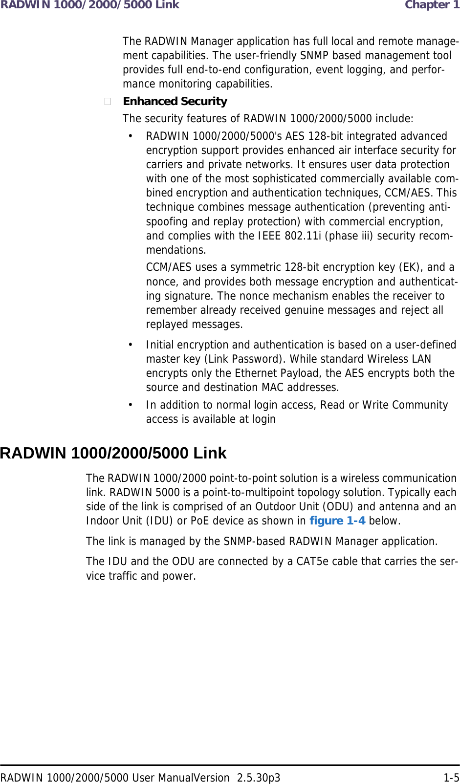 RADWIN 1000/2000/5000 Link  Chapter 1RADWIN 1000/2000/5000 User ManualVersion  2.5.30p3 1-5The RADWIN Manager application has full local and remote manage-ment capabilities. The user-friendly SNMP based management tool provides full end-to-end configuration, event logging, and perfor-mance monitoring capabilities.Enhanced SecurityThe security features of RADWIN 1000/2000/5000 include:• RADWIN 1000/2000/5000&apos;s AES 128-bit integrated advanced encryption support provides enhanced air interface security for carriers and private networks. It ensures user data protection with one of the most sophisticated commercially available com-bined encryption and authentication techniques, CCM/AES. This technique combines message authentication (preventing anti-spoofing and replay protection) with commercial encryption, and complies with the IEEE 802.11i (phase iii) security recom-mendations.CCM/AES uses a symmetric 128-bit encryption key (EK), and a nonce, and provides both message encryption and authenticat-ing signature. The nonce mechanism enables the receiver to remember already received genuine messages and reject all replayed messages.• Initial encryption and authentication is based on a user-defined master key (Link Password). While standard Wireless LAN encrypts only the Ethernet Payload, the AES encrypts both the source and destination MAC addresses.• In addition to normal login access, Read or Write Community access is available at loginRADWIN 1000/2000/5000 LinkThe RADWIN 1000/2000 point-to-point solution is a wireless communication link. RADWIN 5000 is a point-to-multipoint topology solution. Typically each side of the link is comprised of an Outdoor Unit (ODU) and antenna and an Indoor Unit (IDU) or PoE device as shown in figure 1-4 below.The link is managed by the SNMP-based RADWIN Manager application.The IDU and the ODU are connected by a CAT5e cable that carries the ser-vice traffic and power. 