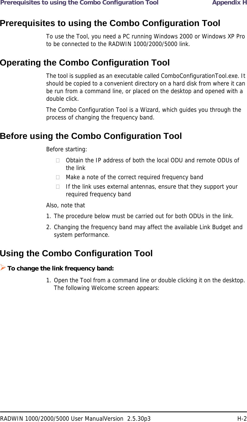 Prerequisites to using the Combo Configuration Tool Appendix HRADWIN 1000/2000/5000 User ManualVersion  2.5.30p3 H-2Prerequisites to using the Combo Configuration ToolTo use the Tool, you need a PC running Windows 2000 or Windows XP Pro to be connected to the RADWIN 1000/2000/5000 link.Operating the Combo Configuration ToolThe tool is supplied as an executable called ComboConfigurationTool.exe. It should be copied to a convenient directory on a hard disk from where it can be run from a command line, or placed on the desktop and opened with a double click.The Combo Configuration Tool is a Wizard, which guides you through the process of changing the frequency band. Before using the Combo Configuration ToolBefore starting:Obtain the IP address of both the local ODU and remote ODUs of the linkMake a note of the correct required frequency bandIf the link uses external antennas, ensure that they support your required frequency bandAlso, note that1. The procedure below must be carried out for both ODUs in the link.2. Changing the frequency band may affect the available Link Budget and system performance.Using the Combo Configuration ToolTo change the link frequency band:1. Open the Tool from a command line or double clicking it on the desktop. The following Welcome screen appears: