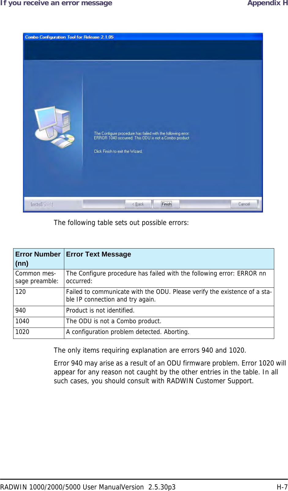 If you receive an error message Appendix HRADWIN 1000/2000/5000 User ManualVersion  2.5.30p3 H-7The following table sets out possible errors:The only items requiring explanation are errors 940 and 1020.Error 940 may arise as a result of an ODU firmware problem. Error 1020 will appear for any reason not caught by the other entries in the table. In all such cases, you should consult with RADWIN Customer Support.Error Number (nn) Error Text MessageCommon mes-sage preamble: The Configure procedure has failed with the following error: ERROR nn occurred:120 Failed to communicate with the ODU. Please verify the existence of a sta-ble IP connection and try again.940 Product is not identified.1040 The ODU is not a Combo product.1020 A configuration problem detected. Aborting.