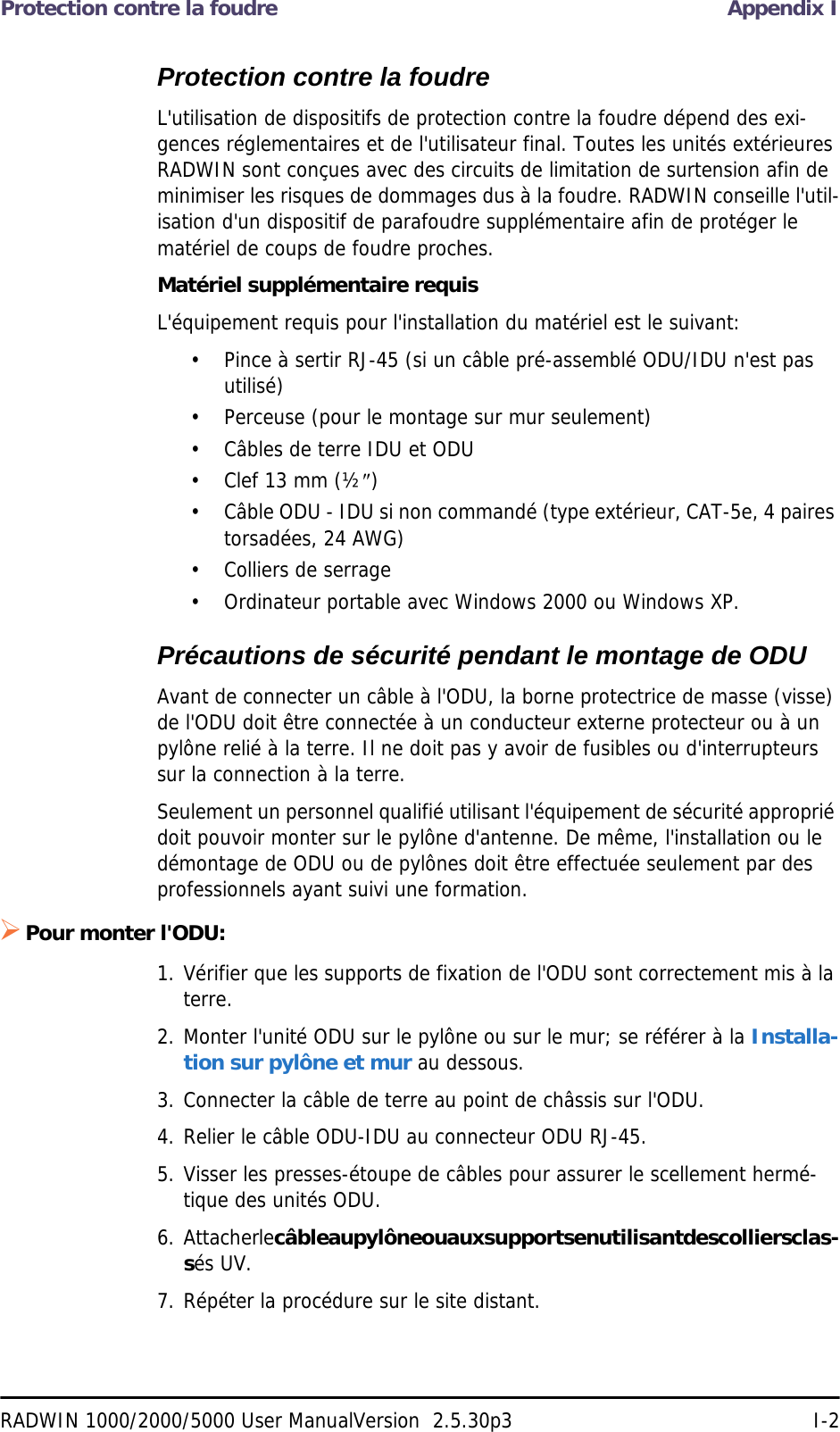 Protection contre la foudre Appendix IRADWIN 1000/2000/5000 User ManualVersion  2.5.30p3 I-2Protection contre la foudreL&apos;utilisation de dispositifs de protection contre la foudre dépend des exi-gences réglementaires et de l&apos;utilisateur final. Toutes les unités extérieures RADWIN sont conçues avec des circuits de limitation de surtension afin de minimiser les risques de dommages dus à la foudre. RADWIN conseille l&apos;util-isation d&apos;un dispositif de parafoudre supplémentaire afin de protéger le matériel de coups de foudre proches.Matériel supplémentaire requisL&apos;équipement requis pour l&apos;installation du matériel est le suivant:• Pince à sertir RJ-45 (si un câble pré-assemblé ODU/IDU n&apos;est pas utilisé)• Perceuse (pour le montage sur mur seulement)• Câbles de terre IDU et ODU• Clef 13 mm (½)• Câble ODU - IDU si non commandé (type extérieur, CAT-5e, 4 paires torsadées, 24 AWG)• Colliers de serrage • Ordinateur portable avec Windows 2000 ou Windows XP.Précautions de sécurité pendant le montage de ODUAvant de connecter un câble à l&apos;ODU, la borne protectrice de masse (visse) de l&apos;ODU doit être connectée à un conducteur externe protecteur ou à un pylône relié à la terre. Il ne doit pas y avoir de fusibles ou d&apos;interrupteurs sur la connection à la terre.Seulement un personnel qualifié utilisant l&apos;équipement de sécurité approprié doit pouvoir monter sur le pylône d&apos;antenne. De même, l&apos;installation ou le démontage de ODU ou de pylônes doit être effectuée seulement par des professionnels ayant suivi une formation.Pour monter l&apos;ODU:1. Vérifier que les supports de fixation de l&apos;ODU sont correctement mis à la terre.2. Monter l&apos;unité ODU sur le pylône ou sur le mur; se référer à la Installa-tion sur pylône et mur au dessous.3. Connecter la câble de terre au point de châssis sur l&apos;ODU.4. Relier le câble ODU-IDU au connecteur ODU RJ-45.5. Visser les presses-étoupe de câbles pour assurer le scellement hermé-tique des unités ODU.6. Attacher le câble au pylône ou aux supports en utilisant des colliers clas-sés UV.7. Répéter la procédure sur le site distant.