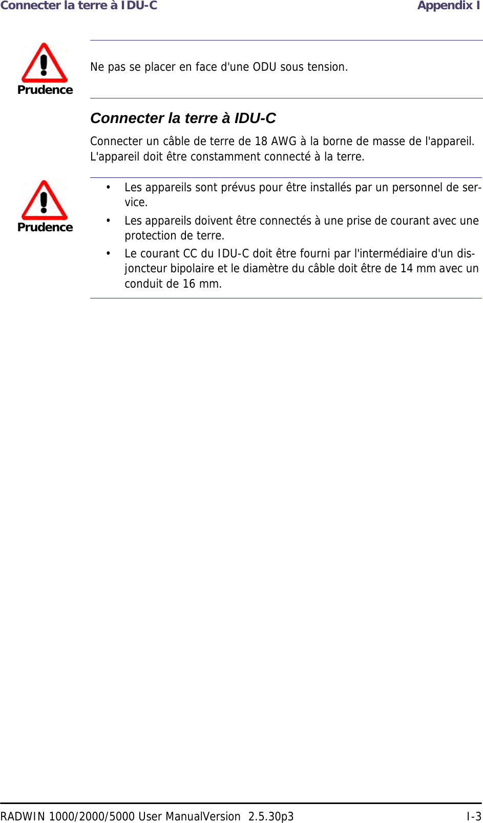 Connecter la terre à IDU-C Appendix IRADWIN 1000/2000/5000 User ManualVersion  2.5.30p3 I-3Connecter la terre à IDU-CConnecter un câble de terre de 18 AWG à la borne de masse de l&apos;appareil. L&apos;appareil doit être constamment connecté à la terre.PrudenceNe pas se placer en face d&apos;une ODU sous tension.Prudence• Les appareils sont prévus pour être installés par un personnel de ser-vice.• Les appareils doivent être connectés à une prise de courant avec une protection de terre.• Le courant CC du IDU-C doit être fourni par l&apos;intermédiaire d&apos;un dis-joncteur bipolaire et le diamètre du câble doit être de 14 mm avec un conduit de 16 mm.