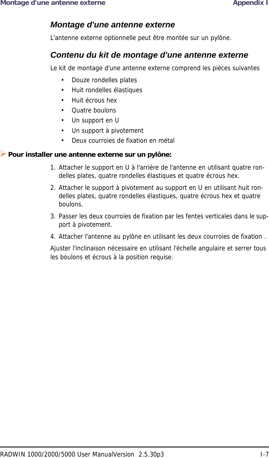 Montage d&apos;une antenne externe Appendix IRADWIN 1000/2000/5000 User ManualVersion  2.5.30p3 I-7Montage d&apos;une antenne externeL&apos;antenne externe optionnelle peut être montée sur un pylône.Contenu du kit de montage d&apos;une antenne externeLe kit de montage d&apos;une antenne externe comprend les pièces suivantes• Douze rondelles plates• Huit rondelles élastiques• Huit écrous hex• Quatre boulons• Un support en U• Un support à pivotement• Deux courroies de fixation en métalPour installer une antenne externe sur un pylône:1. Attacher le support en U à l&apos;arrière de l&apos;antenne en utilisant quatre ron-delles plates, quatre rondelles élastiques et quatre écrous hex.2. Attacher le support à pivotement au support en U en utilisant huit ron-delles plates, quatre rondelles élastiques, quatre écrous hex et quatre boulons.3. Passer les deux courroies de fixation par les fentes verticales dans le sup-port à pivotement.4. Attacher l&apos;antenne au pylône en utilisant les deux courroies de fixation .Ajuster l&apos;inclinaison nécessaire en utilisant l&apos;échelle angulaire et serrer tous les boulons et écrous à la position requise.