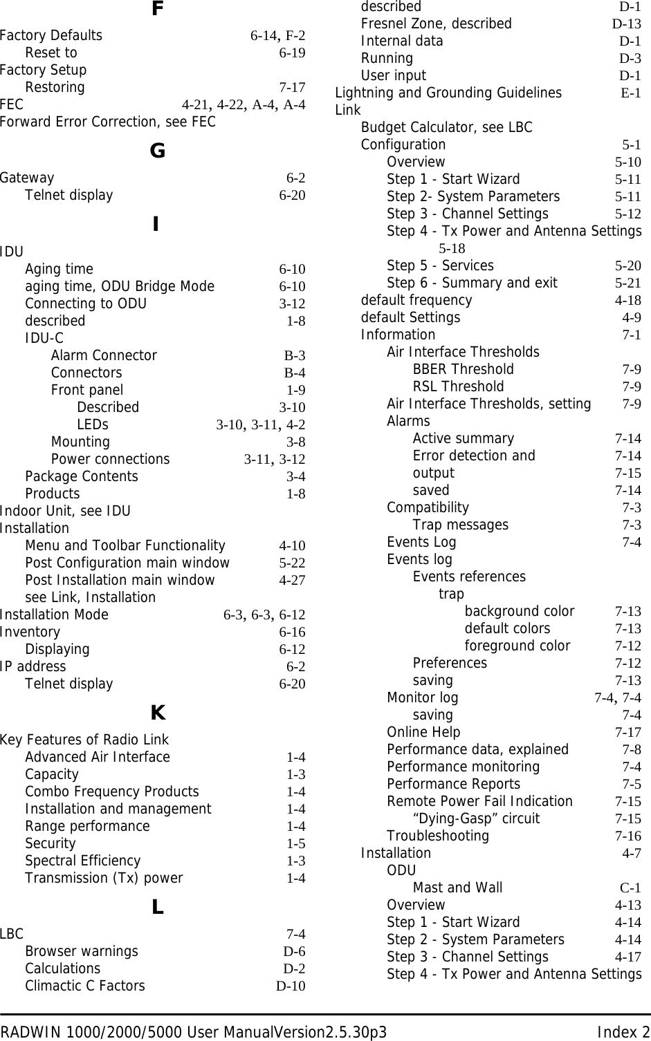 RADWIN 1000/2000/5000 User ManualVersion2.5.30p3 Index 2FFactory Defaults 6-14, F-2Reset to 6-19Factory SetupRestoring 7-17FEC 4-21, 4-22, A-4, A-4Forward Error Correction, see FECGGateway 6-2Telnet display 6-20IIDUAging time 6-10aging time, ODU Bridge Mode 6-10Connecting to ODU 3-12described 1-8IDU-CAlarm Connector B-3Connectors B-4Front panel 1-9Described 3-10LEDs 3-10, 3-11, 4-2Mounting 3-8Power connections 3-11, 3-12Package Contents 3-4Products 1-8Indoor Unit, see IDUInstallationMenu and Toolbar Functionality 4-10Post Configuration main window 5-22Post Installation main window 4-27see Link, InstallationInstallation Mode 6-3, 6-3, 6-12Inventory 6-16Displaying 6-12IP address 6-2Telnet display 6-20KKey Features of Radio LinkAdvanced Air Interface 1-4Capacity 1-3Combo Frequency Products 1-4Installation and management 1-4Range performance 1-4Security 1-5Spectral Efficiency 1-3Transmission (Tx) power 1-4LLBC 7-4Browser warnings D-6Calculations D-2Climactic C Factors D-10described D-1Fresnel Zone, described D-13Internal data D-1Running D-3User input D-1Lightning and Grounding Guidelines E-1LinkBudget Calculator, see LBCConfiguration 5-1Overview 5-10Step 1 - Start Wizard 5-11Step 2- System Parameters 5-11Step 3 - Channel Settings 5-12Step 4 - Tx Power and Antenna Settings 5-18Step 5 - Services 5-20Step 6 - Summary and exit 5-21default frequency 4-18default Settings 4-9Information 7-1Air Interface ThresholdsBBER Threshold 7-9RSL Threshold 7-9Air Interface Thresholds, setting 7-9AlarmsActive summary 7-14Error detection and 7-14output 7-15saved 7-14Compatibility 7-3Trap messages 7-3Events Log 7-4Events logEvents referencestrapbackground color 7-13default colors 7-13foreground color 7-12Preferences 7-12saving 7-13Monitor log 7-4, 7-4saving 7-4Online Help 7-17Performance data, explained 7-8Performance monitoring 7-4Performance Reports 7-5Remote Power Fail Indication 7-15“Dying-Gasp” circuit 7-15Troubleshooting 7-16Installation 4-7ODUMast and Wall C-1Overview 4-13Step 1 - Start Wizard 4-14Step 2 - System Parameters 4-14Step 3 - Channel Settings 4-17Step 4 - Tx Power and Antenna Settings 