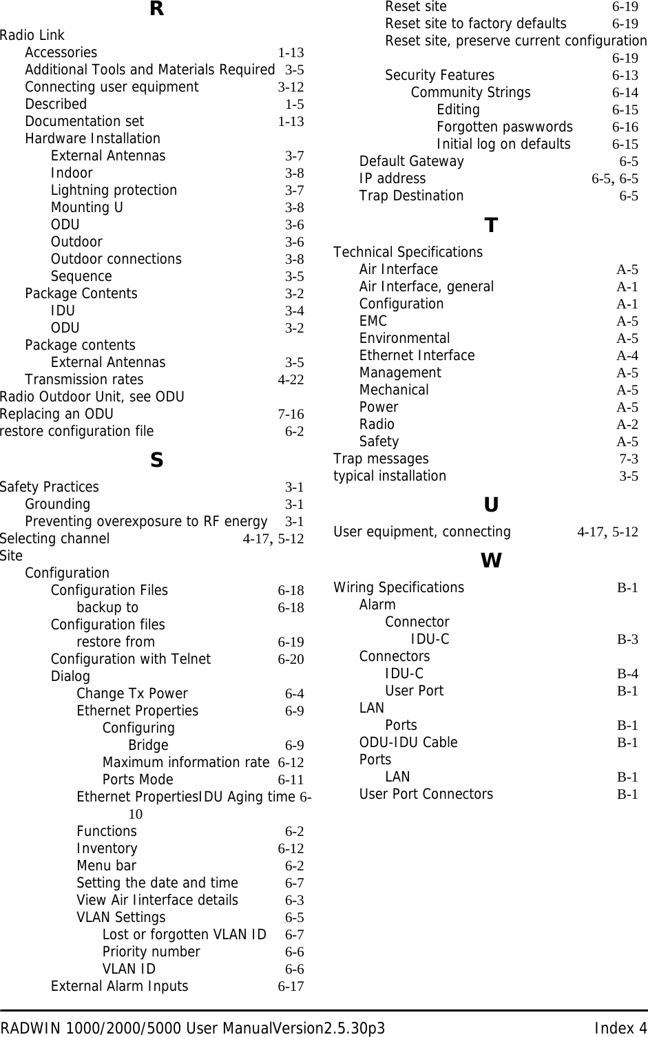 RADWIN 1000/2000/5000 User ManualVersion2.5.30p3 Index 4RRadio LinkAccessories 1-13Additional Tools and Materials Required 3-5Connecting user equipment 3-12Described 1-5Documentation set 1-13Hardware InstallationExternal Antennas 3-7Indoor 3-8Lightning protection 3-7Mounting U 3-8ODU 3-6Outdoor 3-6Outdoor connections 3-8Sequence 3-5Package Contents 3-2IDU 3-4ODU 3-2Package contentsExternal Antennas 3-5Transmission rates 4-22Radio Outdoor Unit, see ODUReplacing an ODU 7-16restore configuration file 6-2SSafety Practices 3-1Grounding 3-1Preventing overexposure to RF energy 3-1Selecting channel 4-17, 5-12SiteConfigurationConfiguration Files 6-18backup to 6-18Configuration filesrestore from 6-19Configuration with Telnet 6-20DialogChange Tx Power 6-4Ethernet Properties 6-9ConfiguringBridge 6-9Maximum information rate 6-12Ports Mode 6-11Ethernet PropertiesIDU Aging time 6-10Functions 6-2Inventory 6-12Menu bar 6-2Setting the date and time 6-7View Air Iinterface details 6-3VLAN Settings 6-5Lost or forgotten VLAN ID 6-7Priority number 6-6VLAN ID 6-6External Alarm Inputs 6-17Reset site 6-19Reset site to factory defaults 6-19Reset site, preserve current configuration6-19Security Features 6-13Community Strings 6-14Editing 6-15Forgotten paswwords 6-16Initial log on defaults 6-15Default Gateway 6-5IP address 6-5, 6-5Trap Destination 6-5TTechnical SpecificationsAir Interface A-5Air Interface, general A-1Configuration A-1EMC A-5Environmental A-5Ethernet Interface A-4Management A-5Mechanical A-5Power A-5Radio A-2Safety A-5Trap messages 7-3typical installation 3-5UUser equipment, connecting 4-17, 5-12WWiring Specifications B-1AlarmConnectorIDU-C B-3ConnectorsIDU-C B-4User Port B-1LANPorts B-1ODU-IDU Cable B-1PortsLAN B-1User Port Connectors B-1