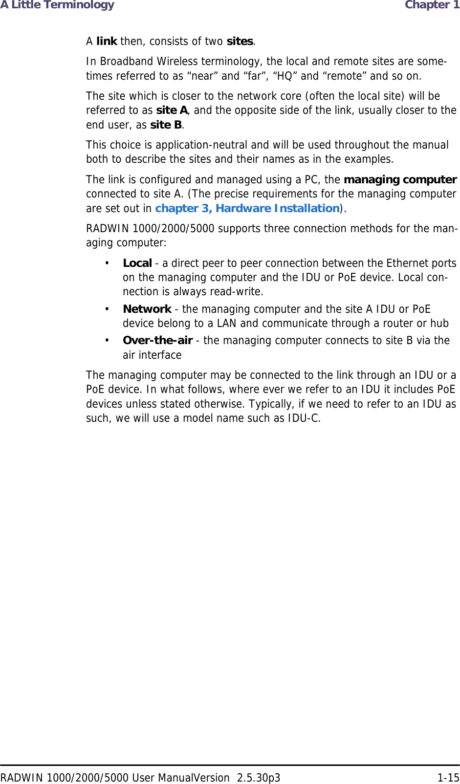 A Little Terminology  Chapter 1RADWIN 1000/2000/5000 User ManualVersion  2.5.30p3 1-15A link then, consists of two sites.In Broadband Wireless terminology, the local and remote sites are some-times referred to as “near” and “far”, “HQ” and “remote” and so on.The site which is closer to the network core (often the local site) will be referred to as site A, and the opposite side of the link, usually closer to the end user, as site B.This choice is application-neutral and will be used throughout the manual both to describe the sites and their names as in the examples.The link is configured and managed using a PC, the managing computer connected to site A. (The precise requirements for the managing computer are set out in chapter 3, Hardware Installation).RADWIN 1000/2000/5000 supports three connection methods for the man-aging computer:•Local - a direct peer to peer connection between the Ethernet ports on the managing computer and the IDU or PoE device. Local con-nection is always read-write.•Network - the managing computer and the site A IDU or PoE device belong to a LAN and communicate through a router or hub•Over-the-air - the managing computer connects to site B via the air interfaceThe managing computer may be connected to the link through an IDU or a PoE device. In what follows, where ever we refer to an IDU it includes PoE devices unless stated otherwise. Typically, if we need to refer to an IDU as such, we will use a model name such as IDU-C.