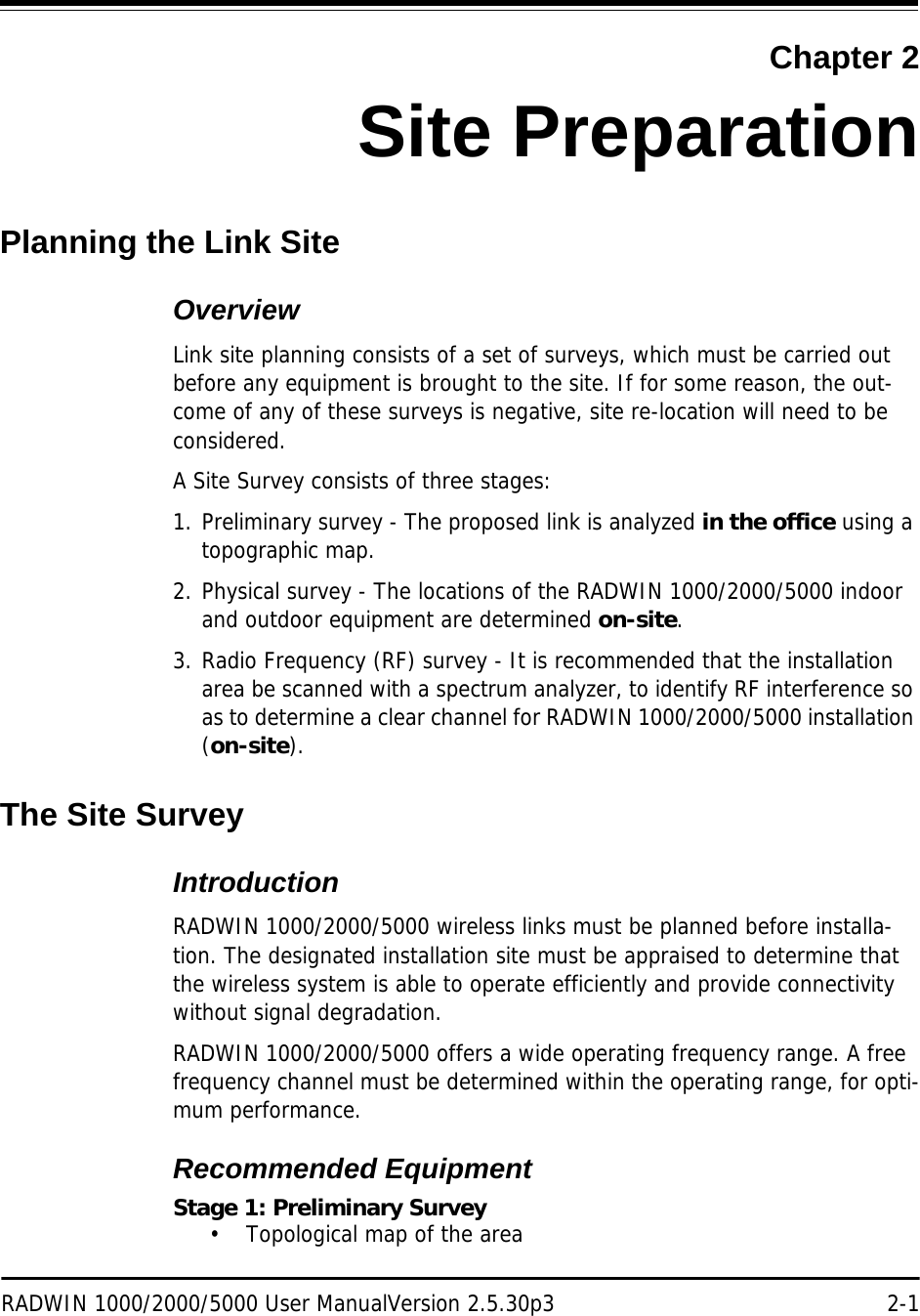 RADWIN 1000/2000/5000 User ManualVersion 2.5.30p3 2-1Chapter 2Site PreparationPlanning the Link SiteOverviewLink site planning consists of a set of surveys, which must be carried out before any equipment is brought to the site. If for some reason, the out-come of any of these surveys is negative, site re-location will need to be considered.A Site Survey consists of three stages:1. Preliminary survey - The proposed link is analyzed in the office using a topographic map.2. Physical survey - The locations of the RADWIN 1000/2000/5000 indoor and outdoor equipment are determined on-site.3. Radio Frequency (RF) survey - It is recommended that the installation area be scanned with a spectrum analyzer, to identify RF interference so as to determine a clear channel for RADWIN 1000/2000/5000 installation (on-site).The Site SurveyIntroductionRADWIN 1000/2000/5000 wireless links must be planned before installa-tion. The designated installation site must be appraised to determine that the wireless system is able to operate efficiently and provide connectivity without signal degradation.RADWIN 1000/2000/5000 offers a wide operating frequency range. A free frequency channel must be determined within the operating range, for opti-mum performance.Recommended EquipmentStage 1: Preliminary Survey• Topological map of the area