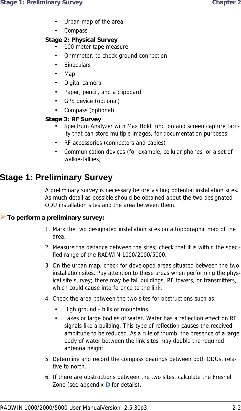 Stage 1: Preliminary Survey  Chapter 2RADWIN 1000/2000/5000 User ManualVersion  2.5.30p3 2-2• Urban map of the area• CompassStage 2: Physical Survey• 100 meter tape measure• Ohmmeter, to check ground connection• Binoculars• Map• Digital camera• Paper, pencil, and a clipboard• GPS device (optional)• Compass (optional)Stage 3: RF Survey• Spectrum Analyzer with Max Hold function and screen capture facil-ity that can store multiple images, for documentation purposes• RF accessories (connectors and cables)• Communication devices (for example, cellular phones, or a set of walkie-talkies)Stage 1: Preliminary SurveyA preliminary survey is necessary before visiting potential installation sites. As much detail as possible should be obtained about the two designated ODU installation sites and the area between them.To perform a preliminary survey:1. Mark the two designated installation sites on a topographic map of the area.2. Measure the distance between the sites; check that it is within the speci-fied range of the RADWIN 1000/2000/5000.3. On the urban map, check for developed areas situated between the two installation sites. Pay attention to these areas when performing the phys-ical site survey; there may be tall buildings, RF towers, or transmitters, which could cause interference to the link.4. Check the area between the two sites for obstructions such as:• High ground - hills or mountains• Lakes or large bodies of water. Water has a reflection effect on RF signals like a building. This type of reflection causes the received amplitude to be reduced. As a rule of thumb, the presence of a large body of water between the link sites may double the required antenna height.5. Determine and record the compass bearings between both ODUs, rela-tive to north.6. If there are obstructions between the two sites, calculate the Fresnel Zone (see appendix D for details).