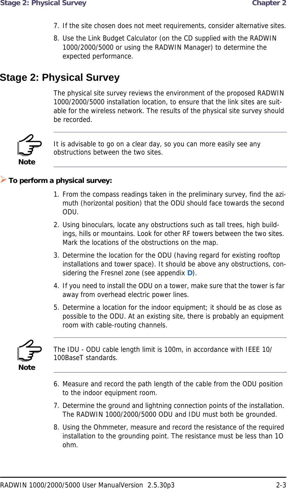 Stage 2: Physical Survey  Chapter 2RADWIN 1000/2000/5000 User ManualVersion  2.5.30p3 2-37. If the site chosen does not meet requirements, consider alternative sites.8. Use the Link Budget Calculator (on the CD supplied with the RADWIN 1000/2000/5000 or using the RADWIN Manager) to determine the expected performance.Stage 2: Physical SurveyThe physical site survey reviews the environment of the proposed RADWIN 1000/2000/5000 installation location, to ensure that the link sites are suit-able for the wireless network. The results of the physical site survey should be recorded.To perform a physical survey:1. From the compass readings taken in the preliminary survey, find the azi-muth (horizontal position) that the ODU should face towards the second ODU.2. Using binoculars, locate any obstructions such as tall trees, high build-ings, hills or mountains. Look for other RF towers between the two sites. Mark the locations of the obstructions on the map.3. Determine the location for the ODU (having regard for existing rooftop installations and tower space). It should be above any obstructions, con-sidering the Fresnel zone (see appendix D).4. If you need to install the ODU on a tower, make sure that the tower is far away from overhead electric power lines.5. Determine a location for the indoor equipment; it should be as close as possible to the ODU. At an existing site, there is probably an equipment room with cable-routing channels.6. Measure and record the path length of the cable from the ODU position to the indoor equipment room.7. Determine the ground and lightning connection points of the installation. The RADWIN 1000/2000/5000 ODU and IDU must both be grounded.8. Using the Ohmmeter, measure and record the resistance of the required installation to the grounding point. The resistance must be less than 1O ohm.NoteIt is advisable to go on a clear day, so you can more easily see any obstructions between the two sites.NoteThe IDU - ODU cable length limit is 100m, in accordance with IEEE 10/100BaseT standards.