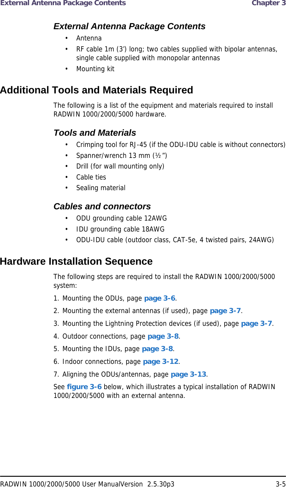 External Antenna Package Contents  Chapter 3RADWIN 1000/2000/5000 User ManualVersion  2.5.30p3 3-5External Antenna Package Contents• Antenna• RF cable 1m (3’) long; two cables supplied with bipolar antennas, single cable supplied with monopolar antennas• Mounting kitAdditional Tools and Materials RequiredThe following is a list of the equipment and materials required to install RADWIN 1000/2000/5000 hardware.Tools and Materials• Crimping tool for RJ-45 (if the ODU-IDU cable is without connectors)• Spanner/wrench 13 mm (½”) • Drill (for wall mounting only)• Cable ties• Sealing materialCables and connectors• ODU grounding cable 12AWG• IDU grounding cable 18AWG• ODU-IDU cable (outdoor class, CAT-5e, 4 twisted pairs, 24AWG)Hardware Installation SequenceThe following steps are required to install the RADWIN 1000/2000/5000 system:1. Mounting the ODUs, page page 3-6.2. Mounting the external antennas (if used), page page 3-7.3. Mounting the Lightning Protection devices (if used), page page 3-7.4. Outdoor connections, page page 3-8.5. Mounting the IDUs, page page 3-8.6. Indoor connections, page page 3-12.7. Aligning the ODUs/antennas, page page 3-13.See figure 3-6 below, which illustrates a typical installation of RADWIN 1000/2000/5000 with an external antenna.