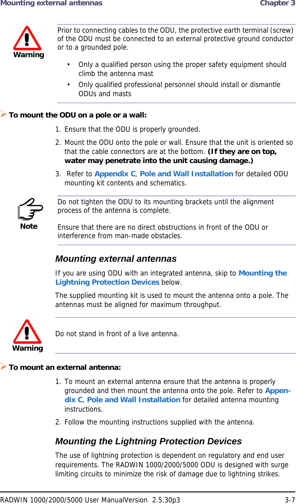 Mounting external antennas  Chapter 3RADWIN 1000/2000/5000 User ManualVersion  2.5.30p3 3-7To mount the ODU on a pole or a wall:1. Ensure that the ODU is properly grounded.2. Mount the ODU onto the pole or wall. Ensure that the unit is oriented so that the cable connectors are at the bottom. (If they are on top, water may penetrate into the unit causing damage.)3.  Refer to Appendix C, Pole and Wall Installation for detailed ODU mounting kit contents and schematics.Mounting external antennasIf you are using ODU with an integrated antenna, skip to Mounting the Lightning Protection Devices below.The supplied mounting kit is used to mount the antenna onto a pole. The antennas must be aligned for maximum throughput.To mount an external antenna:1. To mount an external antenna ensure that the antenna is properly grounded and then mount the antenna onto the pole. Refer to Appen-dix C, Pole and Wall Installation for detailed antenna mounting instructions.2. Follow the mounting instructions supplied with the antenna.Mounting the Lightning Protection DevicesThe use of lightning protection is dependent on regulatory and end user requirements. The RADWIN 1000/2000/5000 ODU is designed with surge limiting circuits to minimize the risk of damage due to lightning strikes. WarningPrior to connecting cables to the ODU, the protective earth terminal (screw) of the ODU must be connected to an external protective ground conductor or to a grounded pole. • Only a qualified person using the proper safety equipment should climb the antenna mast• Only qualified professional personnel should install or dismantle ODUs and mastsNoteDo not tighten the ODU to its mounting brackets until the alignment process of the antenna is complete.Ensure that there are no direct obstructions in front of the ODU or interference from man-made obstacles.WarningDo not stand in front of a live antenna.