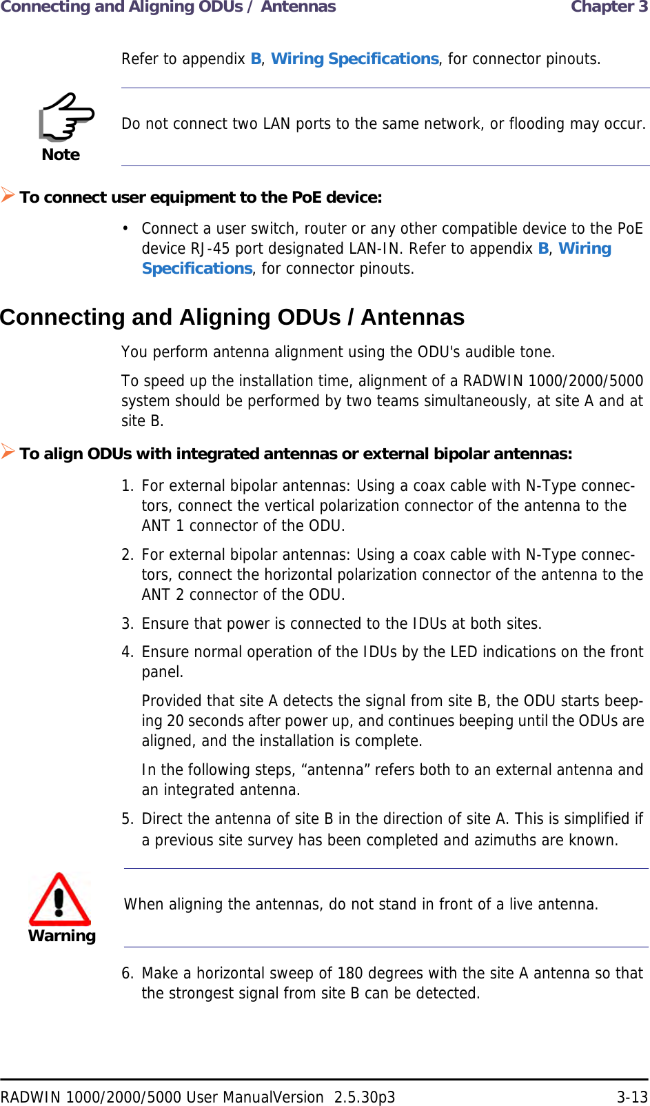 Connecting and Aligning ODUs / Antennas  Chapter 3RADWIN 1000/2000/5000 User ManualVersion  2.5.30p3 3-13Refer to appendix B, Wiring Specifications, for connector pinouts.To connect user equipment to the PoE device:• Connect a user switch, router or any other compatible device to the PoE device RJ-45 port designated LAN-IN. Refer to appendix B, Wiring Specifications, for connector pinouts.Connecting and Aligning ODUs / AntennasYou perform antenna alignment using the ODU&apos;s audible tone.To speed up the installation time, alignment of a RADWIN 1000/2000/5000 system should be performed by two teams simultaneously, at site A and at site B.To align ODUs with integrated antennas or external bipolar antennas:1. For external bipolar antennas: Using a coax cable with N-Type connec-tors, connect the vertical polarization connector of the antenna to the ANT 1 connector of the ODU.2. For external bipolar antennas: Using a coax cable with N-Type connec-tors, connect the horizontal polarization connector of the antenna to the ANT 2 connector of the ODU.3. Ensure that power is connected to the IDUs at both sites.4. Ensure normal operation of the IDUs by the LED indications on the front panel.Provided that site A detects the signal from site B, the ODU starts beep-ing 20 seconds after power up, and continues beeping until the ODUs are aligned, and the installation is complete.In the following steps, “antenna” refers both to an external antenna and an integrated antenna.5. Direct the antenna of site B in the direction of site A. This is simplified if a previous site survey has been completed and azimuths are known.6. Make a horizontal sweep of 180 degrees with the site A antenna so that the strongest signal from site B can be detected.NoteDo not connect two LAN ports to the same network, or flooding may occur.WarningWhen aligning the antennas, do not stand in front of a live antenna.