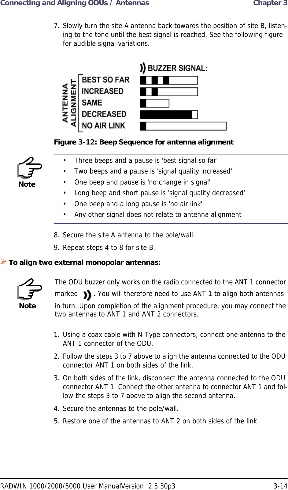 Connecting and Aligning ODUs / Antennas  Chapter 3RADWIN 1000/2000/5000 User ManualVersion  2.5.30p3 3-147. Slowly turn the site A antenna back towards the position of site B, listen-ing to the tone until the best signal is reached. See the following figure for audible signal variations.Figure 3-12: Beep Sequence for antenna alignment8. Secure the site A antenna to the pole/wall.9. Repeat steps 4 to 8 for site B.To align two external monopolar antennas:1. Using a coax cable with N-Type connectors, connect one antenna to the ANT 1 connector of the ODU.2. Follow the steps 3 to 7 above to align the antenna connected to the ODU connector ANT 1 on both sides of the link.3. On both sides of the link, disconnect the antenna connected to the ODU connector ANT 1. Connect the other antenna to connector ANT 1 and fol-low the steps 3 to 7 above to align the second antenna.4. Secure the antennas to the pole/wall.5. Restore one of the antennas to ANT 2 on both sides of the link.Note• Three beeps and a pause is &apos;best signal so far&apos;• Two beeps and a pause is &apos;signal quality increased&apos;• One beep and pause is &apos;no change in signal&apos;• Long beep and short pause is &apos;signal quality decreased&apos;• One beep and a long pause is &apos;no air link&apos;• Any other signal does not relate to antenna alignmentNoteThe ODU buzzer only works on the radio connected to the ANT 1 connector marked  . You will therefore need to use ANT 1 to align both antennas in turn. Upon completion of the alignment procedure, you may connect the two antennas to ANT 1 and ANT 2 connectors.