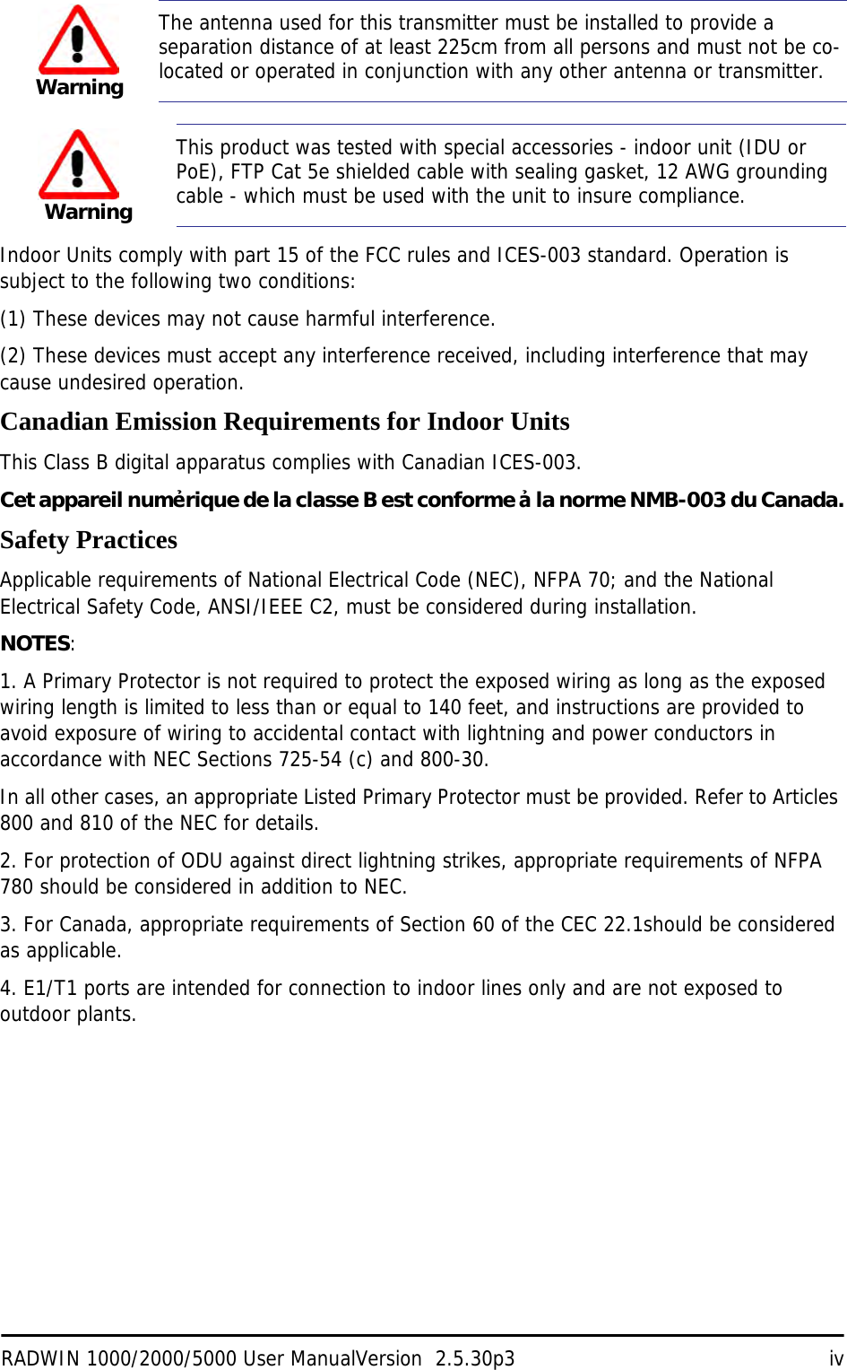 RADWIN 1000/2000/5000 User ManualVersion  2.5.30p3 ivIndoor Units comply with part 15 of the FCC rules and ICES-003 standard. Operation is subject to the following two conditions:(1) These devices may not cause harmful interference.(2) These devices must accept any interference received, including interference that may cause undesired operation.Canadian Emission Requirements for Indoor UnitsThis Class B digital apparatus complies with Canadian ICES-003.Cet appareil numẻrique de la classe B est conforme ả la norme NMB-003 du Canada.Safety PracticesApplicable requirements of National Electrical Code (NEC), NFPA 70; and the National Electrical Safety Code, ANSI/IEEE C2, must be considered during installation.NOTES:1. A Primary Protector is not required to protect the exposed wiring as long as the exposed wiring length is limited to less than or equal to 140 feet, and instructions are provided to avoid exposure of wiring to accidental contact with lightning and power conductors in accordance with NEC Sections 725-54 (c) and 800-30.In all other cases, an appropriate Listed Primary Protector must be provided. Refer to Articles 800 and 810 of the NEC for details.2. For protection of ODU against direct lightning strikes, appropriate requirements of NFPA 780 should be considered in addition to NEC.3. For Canada, appropriate requirements of Section 60 of the CEC 22.1should be considered as applicable.4. E1/T1 ports are intended for connection to indoor lines only and are not exposed to outdoor plants.WarningThe antenna used for this transmitter must be installed to provide a separation distance of at least 225cm from all persons and must not be co-located or operated in conjunction with any other antenna or transmitter.WarningThis product was tested with special accessories - indoor unit (IDU or PoE), FTP Cat 5e shielded cable with sealing gasket, 12 AWG grounding cable - which must be used with the unit to insure compliance.