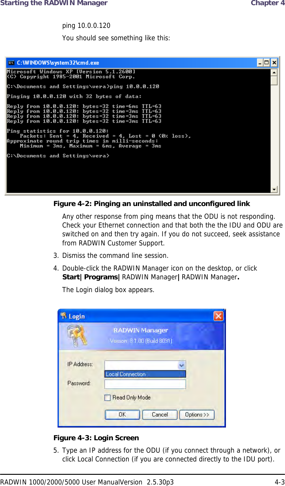 Starting the RADWIN Manager  Chapter 4RADWIN 1000/2000/5000 User ManualVersion  2.5.30p3 4-3ping 10.0.0.120You should see something like this:Figure 4-2: Pinging an uninstalled and unconfigured linkAny other response from ping means that the ODU is not responding. Check your Ethernet connection and that both the the IDU and ODU are switched on and then try again. If you do not succeed, seek assistance from RADWIN Customer Support.3. Dismiss the command line session.4. Double-click the RADWIN Manager icon on the desktop, or click Start|Programs|RADWIN Manager|RADWIN Manager.The Login dialog box appears.Figure 4-3: Login Screen5. Type an IP address for the ODU (if you connect through a network), or click Local Connection (if you are connected directly to the IDU port).