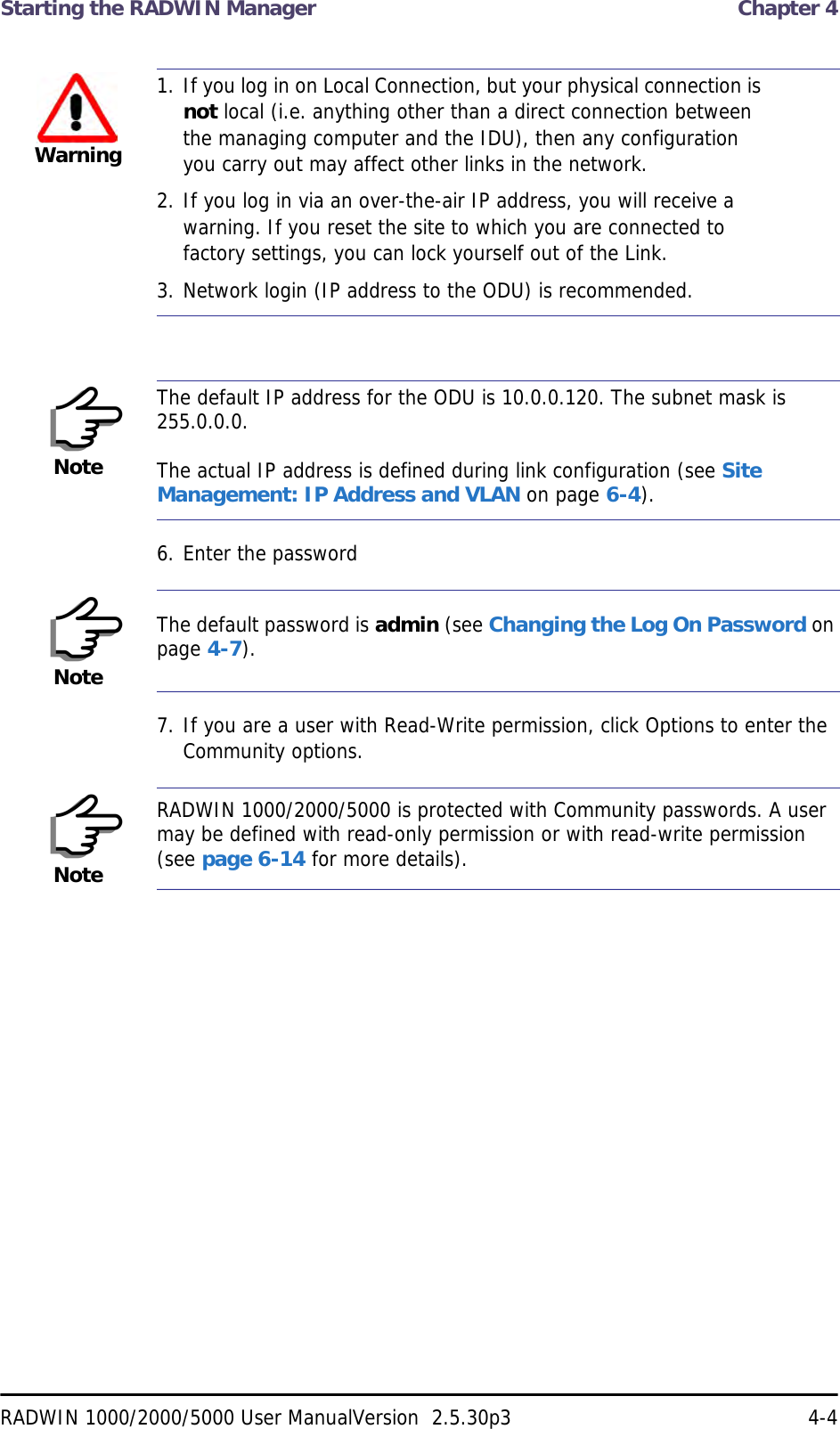 Starting the RADWIN Manager  Chapter 4RADWIN 1000/2000/5000 User ManualVersion  2.5.30p3 4-46. Enter the password7. If you are a user with Read-Write permission, click Options to enter the Community options.Warning1. If you log in on Local Connection, but your physical connection is not local (i.e. anything other than a direct connection between the managing computer and the IDU), then any configuration you carry out may affect other links in the network.2. If you log in via an over-the-air IP address, you will receive a warning. If you reset the site to which you are connected to factory settings, you can lock yourself out of the Link.3. Network login (IP address to the ODU) is recommended.NoteThe default IP address for the ODU is 10.0.0.120. The subnet mask is 255.0.0.0.The actual IP address is defined during link configuration (see Site Management: IP Address and VLAN on page 6-4).NoteThe default password is admin (see Changing the Log On Password on page 4-7).NoteRADWIN 1000/2000/5000 is protected with Community passwords. A user may be defined with read-only permission or with read-write permission (see page 6-14 for more details).