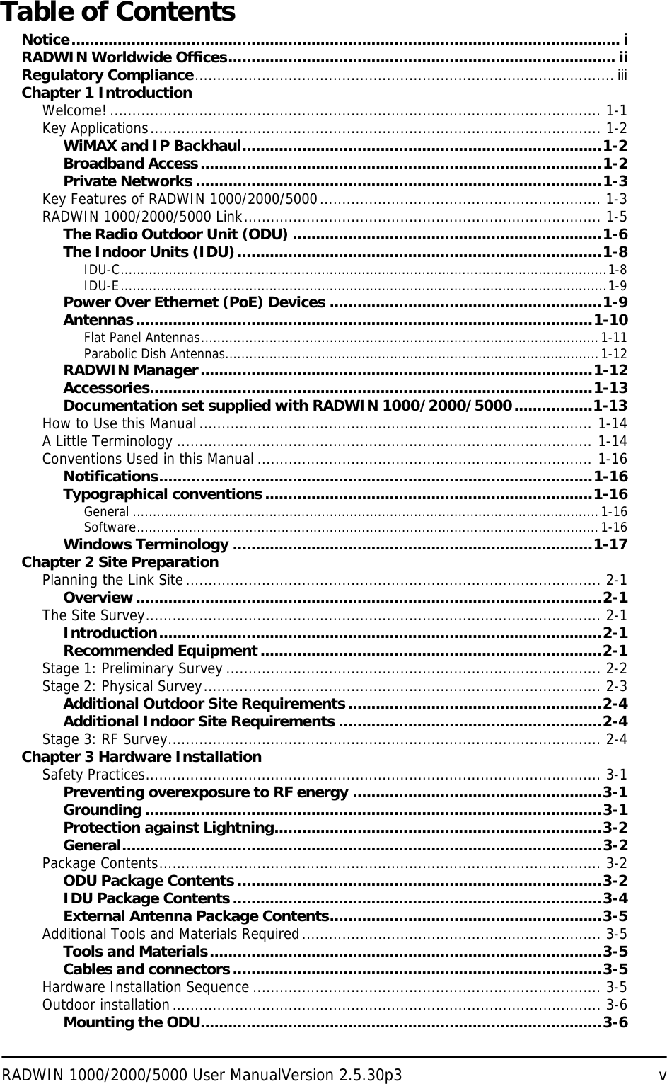 RADWIN 1000/2000/5000 User ManualVersion 2.5.30p3 vTable of ContentsNotice....................................................................................................................... iRADWIN Worldwide Offices.................................................................................... iiRegulatory Compliance..............................................................................................iiiChapter 1 IntroductionWelcome! .............................................................................................................. 1-1Key Applications..................................................................................................... 1-2WiMAX and IP Backhaul..............................................................................1-2Broadband Access.......................................................................................1-2Private Networks ........................................................................................1-3Key Features of RADWIN 1000/2000/5000............................................................... 1-3RADWIN 1000/2000/5000 Link................................................................................ 1-5The Radio Outdoor Unit (ODU) ...................................................................1-6The Indoor Units (IDU)...............................................................................1-8IDU-C.........................................................................................................................1-8IDU-E.........................................................................................................................1-9Power Over Ethernet (PoE) Devices ...........................................................1-9Antennas...................................................................................................1-10Flat Panel Antennas...................................................................................................1-11Parabolic Dish Antennas.............................................................................................1-12RADWIN Manager.....................................................................................1-12Accessories................................................................................................1-13Documentation set supplied with RADWIN 1000/2000/5000.................1-13How to Use this Manual........................................................................................ 1-14A Little Terminology ............................................................................................. 1-14Conventions Used in this Manual ........................................................................... 1-16Notifications..............................................................................................1-16Typographical conventions.......................................................................1-16General ....................................................................................................................1-16Software...................................................................................................................1-16Windows Terminology ..............................................................................1-17Chapter 2 Site PreparationPlanning the Link Site............................................................................................. 2-1Overview.....................................................................................................2-1The Site Survey...................................................................................................... 2-1Introduction................................................................................................2-1Recommended Equipment..........................................................................2-1Stage 1: Preliminary Survey .................................................................................... 2-2Stage 2: Physical Survey......................................................................................... 2-3Additional Outdoor Site Requirements.......................................................2-4Additional Indoor Site Requirements .........................................................2-4Stage 3: RF Survey................................................................................................. 2-4Chapter 3 Hardware InstallationSafety Practices...................................................................................................... 3-1Preventing overexposure to RF energy ......................................................3-1Grounding ...................................................................................................3-1Protection against Lightning.......................................................................3-2General........................................................................................................3-2Package Contents................................................................................................... 3-2ODU Package Contents ...............................................................................3-2IDU Package Contents................................................................................3-4External Antenna Package Contents...........................................................3-5Additional Tools and Materials Required................................................................... 3-5Tools and Materials.....................................................................................3-5Cables and connectors................................................................................3-5Hardware Installation Sequence .............................................................................. 3-5Outdoor installation................................................................................................ 3-6Mounting the ODU.......................................................................................3-6