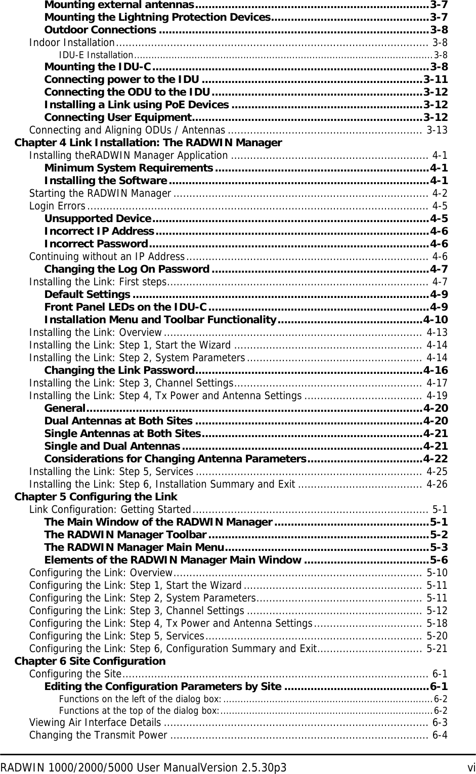 RADWIN 1000/2000/5000 User ManualVersion 2.5.30p3 viMounting external antennas.......................................................................3-7Mounting the Lightning Protection Devices................................................3-7Outdoor Connections ..................................................................................3-8Indoor Installation.................................................................................................. 3-8IDU-E Installation........................................................................................................3-8Mounting the IDU-C....................................................................................3-8Connecting power to the IDU ...................................................................3-11Connecting the ODU to the IDU................................................................3-12Installing a Link using PoE Devices ..........................................................3-12Connecting User Equipment......................................................................3-12Connecting and Aligning ODUs / Antennas ............................................................. 3-13Chapter 4 Link Installation: The RADWIN ManagerInstalling theRADWIN Manager Application .............................................................. 4-1Minimum System Requirements.................................................................4-1Installing the Software...............................................................................4-1Starting the RADWIN Manager................................................................................ 4-2Login Errors........................................................................................................... 4-5Unsupported Device....................................................................................4-5Incorrect IP Address...................................................................................4-6Incorrect Password.....................................................................................4-6Continuing without an IP Address............................................................................ 4-6Changing the Log On Password ..................................................................4-7Installing the Link: First steps.................................................................................. 4-7Default Settings ..........................................................................................4-9Front Panel LEDs on the IDU-C...................................................................4-9Installation Menu and Toolbar Functionality............................................4-10Installing the Link: Overview................................................................................. 4-13Installing the Link: Step 1, Start the Wizard ........................................................... 4-14Installing the Link: Step 2, System Parameters....................................................... 4-14Changing the Link Password.....................................................................4-16Installing the Link: Step 3, Channel Settings........................................................... 4-17Installing the Link: Step 4, Tx Power and Antenna Settings ..................................... 4-19General......................................................................................................4-20Dual Antennas at Both Sites .....................................................................4-20Single Antennas at Both Sites...................................................................4-21Single and Dual Antennas.........................................................................4-21Considerations for Changing Antenna Parameters...................................4-22Installing the Link: Step 5, Services ....................................................................... 4-25Installing the Link: Step 6, Installation Summary and Exit ....................................... 4-26Chapter 5 Configuring the LinkLink Configuration: Getting Started.......................................................................... 5-1The Main Window of the RADWIN Manager...............................................5-1The RADWIN Manager Toolbar...................................................................5-2The RADWIN Manager Main Menu..............................................................5-3Elements of the RADWIN Manager Main Window ......................................5-6Configuring the Link: Overview.............................................................................. 5-10Configuring the Link: Step 1, Start the Wizard........................................................ 5-11Configuring the Link: Step 2, System Parameters.................................................... 5-11Configuring the Link: Step 3, Channel Settings ....................................................... 5-12Configuring the Link: Step 4, Tx Power and Antenna Settings.................................. 5-18Configuring the Link: Step 5, Services.................................................................... 5-20Configuring the Link: Step 6, Configuration Summary and Exit................................. 5-21Chapter 6 Site ConfigurationConfiguring the Site................................................................................................ 6-1Editing the Configuration Parameters by Site ............................................6-1Functions on the left of the dialog box:.........................................................................6-2Functions at the top of the dialog box:..........................................................................6-2Viewing Air Interface Details ................................................................................... 6-3Changing the Transmit Power ................................................................................. 6-4