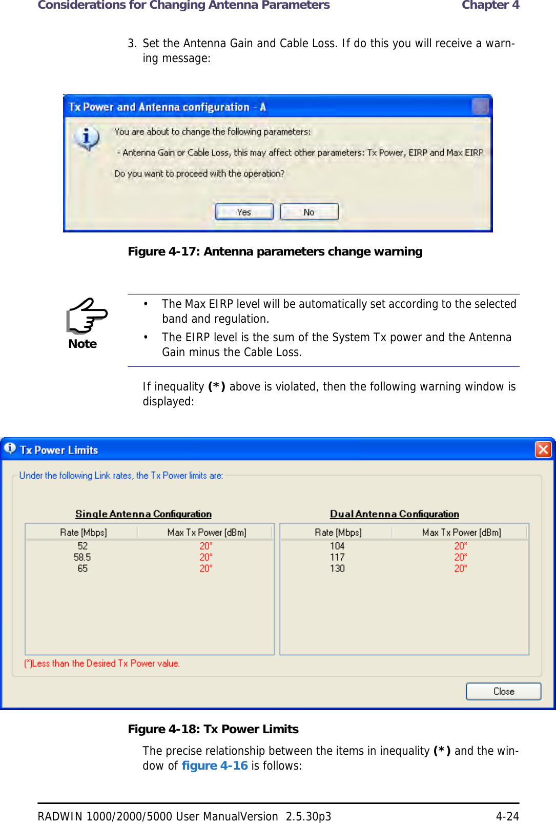 Considerations for Changing Antenna Parameters  Chapter 4RADWIN 1000/2000/5000 User ManualVersion  2.5.30p3 4-243. Set the Antenna Gain and Cable Loss. If do this you will receive a warn-ing message:Figure 4-17: Antenna parameters change warningIf inequality (*) above is violated, then the following warning window is displayed:Figure 4-18: Tx Power LimitsThe precise relationship between the items in inequality (*) and the win-dow of figure 4-16 is follows:Note• The Max EIRP level will be automatically set according to the selected band and regulation.• The EIRP level is the sum of the System Tx power and the Antenna Gain minus the Cable Loss.