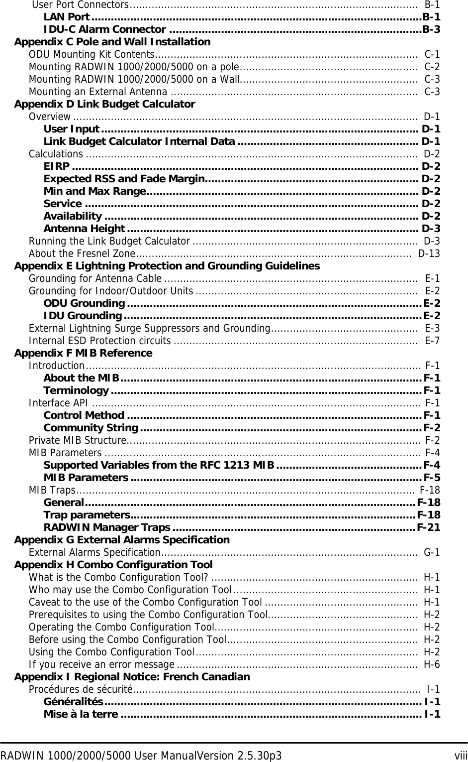 RADWIN 1000/2000/5000 User ManualVersion 2.5.30p3 viii User Port Connectors............................................................................................  B-1LAN Port......................................................................................................B-1IDU-C Alarm Connector ..............................................................................B-3Appendix C Pole and Wall InstallationODU Mounting Kit Contents....................................................................................  C-1Mounting RADWIN 1000/2000/5000 on a pole.........................................................  C-2Mounting RADWIN 1000/2000/5000 on a Wall.........................................................  C-3Mounting an External Antenna ...............................................................................  C-3Appendix D Link Budget CalculatorOverview..............................................................................................................  D-1User Input.................................................................................................. D-1Link Budget Calculator Internal Data ........................................................ D-1Calculations .......................................................................................................... D-2EIRP ........................................................................................................... D-2Expected RSS and Fade Margin.................................................................. D-2Min and Max Range.................................................................................... D-2Service ....................................................................................................... D-2Availability ................................................................................................. D-2Antenna Height.......................................................................................... D-3Running the Link Budget Calculator ........................................................................ D-3About the Fresnel Zone........................................................................................  D-13Appendix E Lightning Protection and Grounding GuidelinesGrounding for Antenna Cable .................................................................................  E-1Grounding for Indoor/Outdoor Units .......................................................................  E-2ODU Grounding...........................................................................................E-2IDU Grounding............................................................................................E-2External Lightning Surge Suppressors and Grounding...............................................  E-3Internal ESD Protection circuits ..............................................................................  E-7Appendix F MIB ReferenceIntroduction........................................................................................................... F-1About the MIB.............................................................................................F-1Terminology................................................................................................F-1Interface API ......................................................................................................... F-1Control Method ...........................................................................................F-1Community String.......................................................................................F-2Private MIB Structure.............................................................................................. F-2MIB Parameters ..................................................................................................... F-4Supported Variables from the RFC 1213 MIB.............................................F-4MIB Parameters..........................................................................................F-5MIB Traps............................................................................................................ F-18General......................................................................................................F-18Trap parameters........................................................................................F-18RADWIN Manager Traps ...........................................................................F-21Appendix G External Alarms SpecificationExternal Alarms Specification.................................................................................. G-1Appendix H Combo Configuration ToolWhat is the Combo Configuration Tool? ..................................................................  H-1Who may use the Combo Configuration Tool........................................................... H-1Caveat to the use of the Combo Configuration Tool ................................................. H-1Prerequisites to using the Combo Configuration Tool................................................  H-2Operating the Combo Configuration Tool.................................................................  H-2Before using the Combo Configuration Tool.............................................................  H-2Using the Combo Configuration Tool....................................................................... H-2If you receive an error message............................................................................. H-6Appendix I Regional Notice: French CanadianProcédures de sécurité............................................................................................ I-1Généralités.................................................................................................. I-1Mise à la terre ............................................................................................. I-1