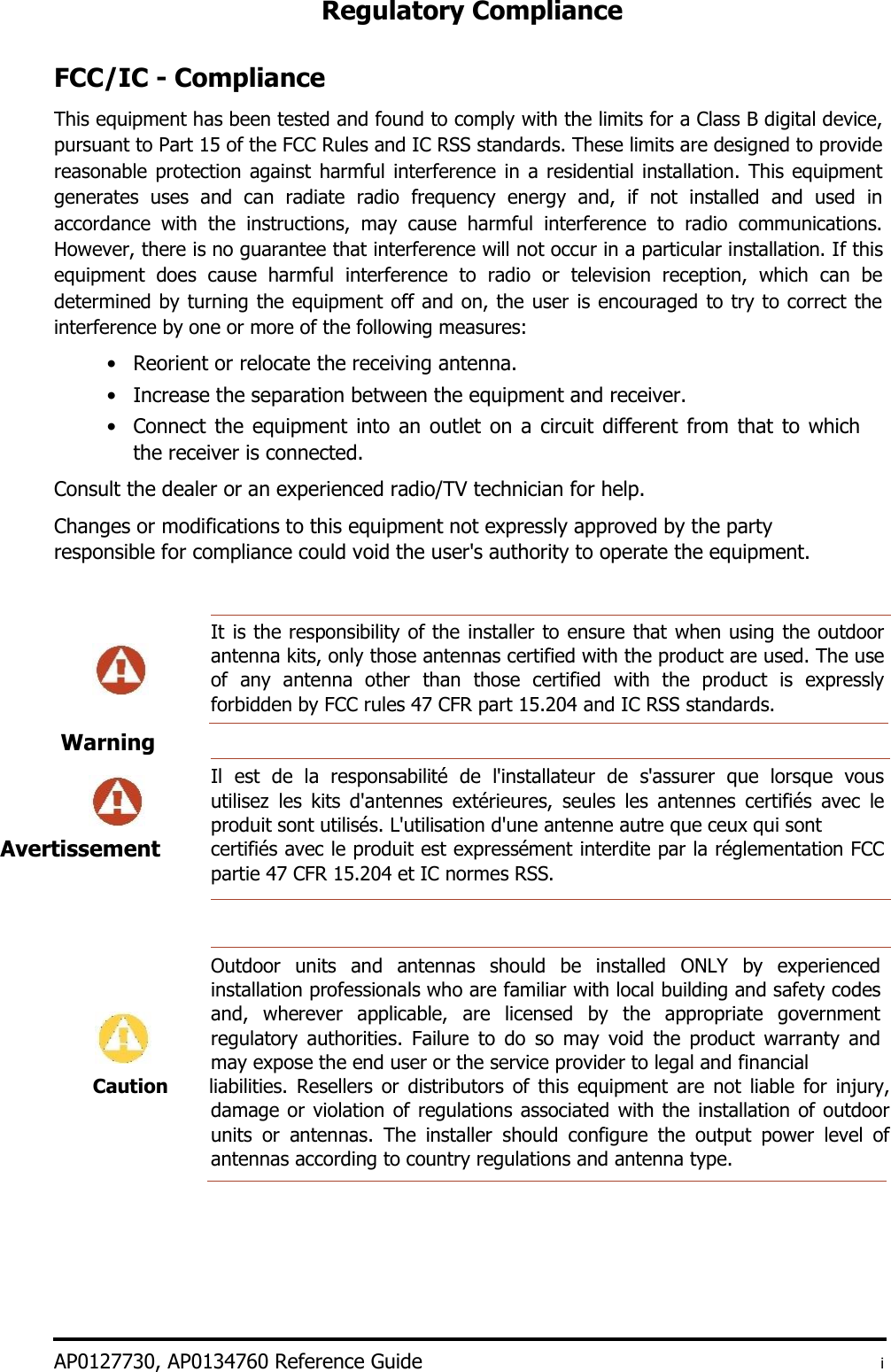 Regulatory Compliance    FCC/IC - Compliance  This equipment has been tested and found to comply with the limits for a Class B digital device, pursuant to Part 15 of the FCC Rules and IC RSS standards. These limits are designed to provide reasonable protection against harmful interference in a residential installation. This  equipment generates  uses  and  can  radiate  radio  frequency  energy  and,  if  not  installed  and  used  in accordance  with  the  instructions,  may  cause  harmful  interference  to  radio  communications. However, there is no guarantee that interference will not occur in a particular installation. If this equipment  does  cause  harmful  interference  to  radio  or  television  reception,  which  can  be determined by turning the equipment off and on, the user is encouraged to try to correct the interference by one or more of the following measures:  • Reorient or relocate the receiving antenna.   • Increase the separation between the equipment and receiver.   • Connect the equipment into an outlet on a circuit different from that to which the receiver is connected.   Consult the dealer or an experienced radio/TV technician for help.  Changes or modifications to this equipment not expressly approved by the party responsible for compliance could void the user&apos;s authority to operate the equipment.   It is the responsibility of the installer to ensure that when using the outdoor antenna kits, only those antennas certified with the product are used. The use of  any  antenna  other than  those  certified  with  the  product  is  expressly forbidden by FCC rules 47 CFR part 15.204 and IC RSS standards.   Il  est  de  la  responsabilité  de  l&apos;installateur  de  s&apos;assurer  que  lorsque  vous utilisez  les  kits  d&apos;antennes  extérieures,  seules  les  antennes  certifiés  avec  le produit sont utilisés. L&apos;utilisation d&apos;une antenne autre que ceux qui sont  certifiés avec le produit est expressément interdite par la réglementation FCC partie 47 CFR 15.204 et IC normes RSS.      Outdoor  units  and  antennas  should  be  installed  ONLY  by  experienced installation professionals who are familiar with local building and safety codes and,  wherever  applicable,  are  licensed  by  the  appropriate  government regulatory  authorities.  Failure  to  do  so  may  void  the  product  warranty  and may expose the end user or the service provider to legal and financial Caution liabilities.  Resellers  or  distributors of  this  equipment  are  not  liable  for  injury, damage or violation of regulations associated with the installation of outdoor units  or  antennas.  The  installer  should  configure  the  output  power  level  of antennas according to country regulations and antenna type.           AP0127730, AP0134760 Reference Guide  i Warning      Avertissement  