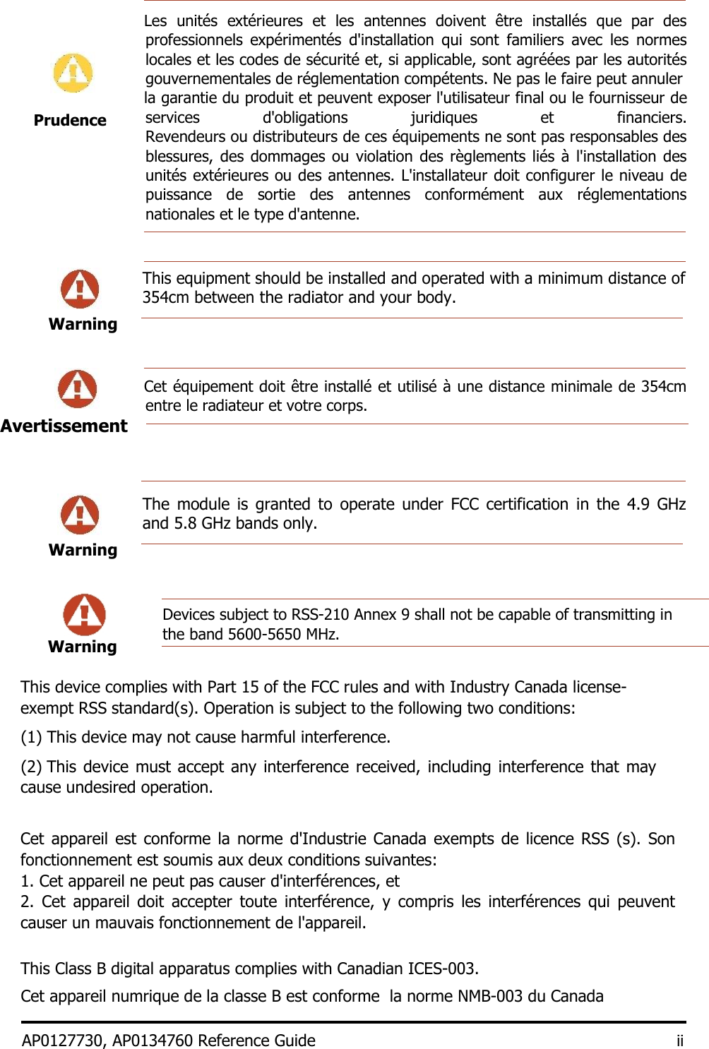    Les  unités  extérieures  et  les  antennes  doivent  être  installés  que  par  des professionnels  expérimentés  d&apos;installation  qui  sont  familiers  avec  les  normes locales et les codes de sécurité et, si applicable, sont agréées par les autorités gouvernementales de réglementation compétents. Ne pas le faire peut annuler    la garantie du produit et peuvent exposer l&apos;utilisateur final ou le fournisseur de services  d&apos;obligations  juridiques  et  financiers. Revendeurs ou distributeurs de ces équipements ne sont pas responsables des blessures, des dommages ou violation des règlements liés  à  l&apos;installation des unités extérieures ou des antennes. L&apos;installateur doit configurer le niveau de puissance  de  sortie  des  antennes  conformément  aux  réglementations nationales et le type d&apos;antenne.     This equipment should be installed and operated with a minimum distance of 354cm between the radiator and your body.  Warning           Cet équipement doit être installé et utilisé à une distance minimale de 354cm entre le radiateur et votre corps.       The  module  is  granted  to  operate  under  FCC  certification  in  the  4.9  GHz and 5.8 GHz bands only.   Warning         This device complies with Part 15 of the FCC rules and with Industry Canada license-exempt RSS standard(s). Operation is subject to the following two conditions:  (1) This device may not cause harmful interference.   (2) This device must accept any interference received,  including interference that may cause undesired operation.    Cet appareil  est  conforme la  norme  d&apos;Industrie Canada exempts de licence  RSS  (s).  Son fonctionnement est soumis aux deux conditions suivantes:  1. Cet appareil ne peut pas causer d&apos;interférences, et  2.  Cet  appareil  doit  accepter  toute  interférence,  y  compris  les  interférences  qui  peuvent causer un mauvais fonctionnement de l&apos;appareil.   This Class B digital apparatus complies with Canadian ICES-003.  Cet appareil numrique de la classe B est conforme  la norme NMB-003 du Canada  AP0127730, AP0134760 Reference Guide ii  Prudence Avertissement    Warning Devices subject to RSS-210 Annex 9 shall not be capable of transmitting in the band 5600-5650 MHz. 