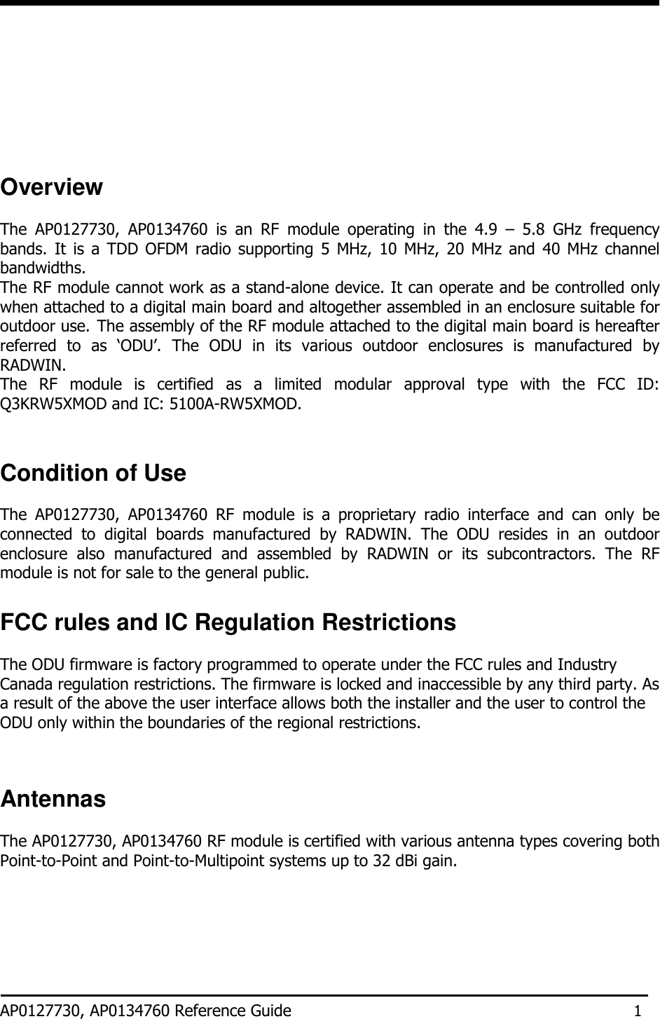            Overview  The  AP0127730,  AP0134760  is  an  RF  module  operating  in  the  4.9  –  5.8  GHz  frequency bands.  It  is a  TDD  OFDM  radio  supporting  5  MHz, 10  MHz,  20  MHz  and 40  MHz  channel bandwidths. The RF module cannot work as a stand-alone device. It can operate and be controlled only when attached to a digital main board and altogether assembled in an enclosure suitable for outdoor use. The assembly of the RF module attached to the digital main board is hereafter referred  to  as  ‘ODU’.  The  ODU  in  its  various  outdoor  enclosures  is  manufactured  by RADWIN. The  RF  module  is  certified  as  a  limited  modular  approval  type  with  the  FCC  ID: Q3KRW5XMOD and IC: 5100A-RW5XMOD.    Condition of Use  The  AP0127730,  AP0134760  RF  module  is  a  proprietary  radio  interface  and  can  only  be connected  to  digital  boards  manufactured  by  RADWIN.  The  ODU  resides  in  an  outdoor enclosure  also  manufactured  and  assembled  by  RADWIN  or  its  subcontractors.  The  RF module is not for sale to the general public.  FCC rules and IC Regulation Restrictions  The ODU firmware is factory programmed to operate under the FCC rules and Industry Canada regulation restrictions. The firmware is locked and inaccessible by any third party. As a result of the above the user interface allows both the installer and the user to control the ODU only within the boundaries of the regional restrictions.    Antennas  The AP0127730, AP0134760 RF module is certified with various antenna types covering both Point-to-Point and Point-to-Multipoint systems up to 32 dBi gain.       AP0127730, AP0134760 Reference Guide 1 