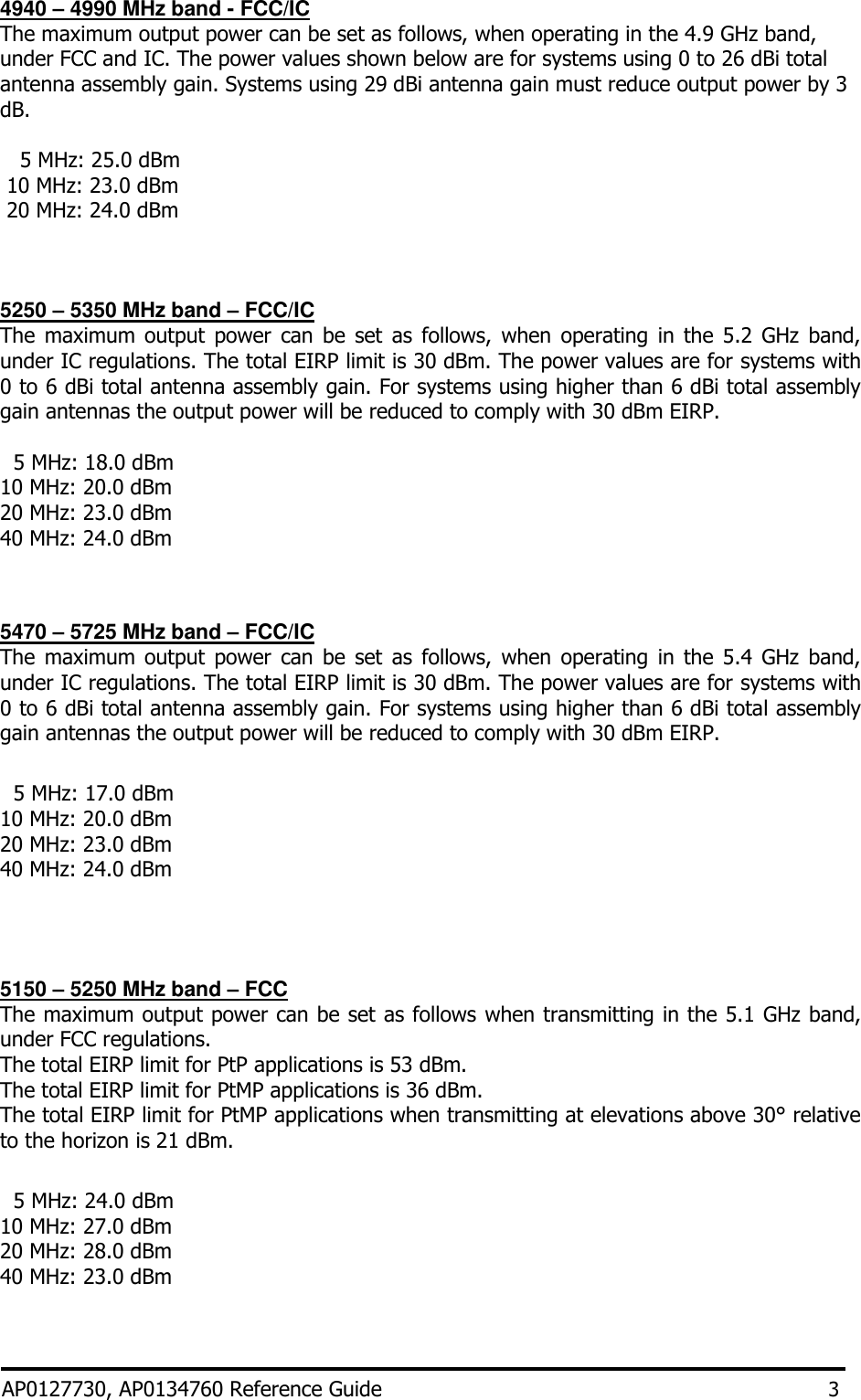 4940 – 4990 MHz band - FCC/IC The maximum output power can be set as follows, when operating in the 4.9 GHz band, under FCC and IC. The power values shown below are for systems using 0 to 26 dBi total antenna assembly gain. Systems using 29 dBi antenna gain must reduce output power by 3 dB.     5 MHz: 25.0 dBm  10 MHz: 23.0 dBm  20 MHz: 24.0 dBm    5250 – 5350 MHz band – FCC/IC The  maximum  output  power  can  be set  as  follows,  when  operating  in  the  5.2  GHz  band, under IC regulations. The total EIRP limit is 30 dBm. The power values are for systems with 0 to 6 dBi total antenna assembly gain. For systems using higher than 6 dBi total assembly gain antennas the output power will be reduced to comply with 30 dBm EIRP.    5 MHz: 18.0 dBm  10 MHz: 20.0 dBm    20 MHz: 23.0 dBm  40 MHz: 24.0 dBm    5470 – 5725 MHz band – FCC/IC The  maximum  output  power  can  be set  as  follows,  when  operating  in  the  5.4  GHz  band, under IC regulations. The total EIRP limit is 30 dBm. The power values are for systems with 0 to 6 dBi total antenna assembly gain. For systems using higher than 6 dBi total assembly gain antennas the output power will be reduced to comply with 30 dBm EIRP.    5 MHz: 17.0 dBm 10 MHz: 20.0 dBm  20 MHz: 23.0 dBm  40 MHz: 24.0 dBm     5150 – 5250 MHz band – FCC The maximum output power can be set as follows when transmitting in the 5.1 GHz band, under FCC regulations.  The total EIRP limit for PtP applications is 53 dBm. The total EIRP limit for PtMP applications is 36 dBm. The total EIRP limit for PtMP applications when transmitting at elevations above 30° relative to the horizon is 21 dBm.    5 MHz: 24.0 dBm  10 MHz: 27.0 dBm    20 MHz: 28.0 dBm  40 MHz: 23.0 dBm    AP0127730, AP0134760 Reference Guide 3 