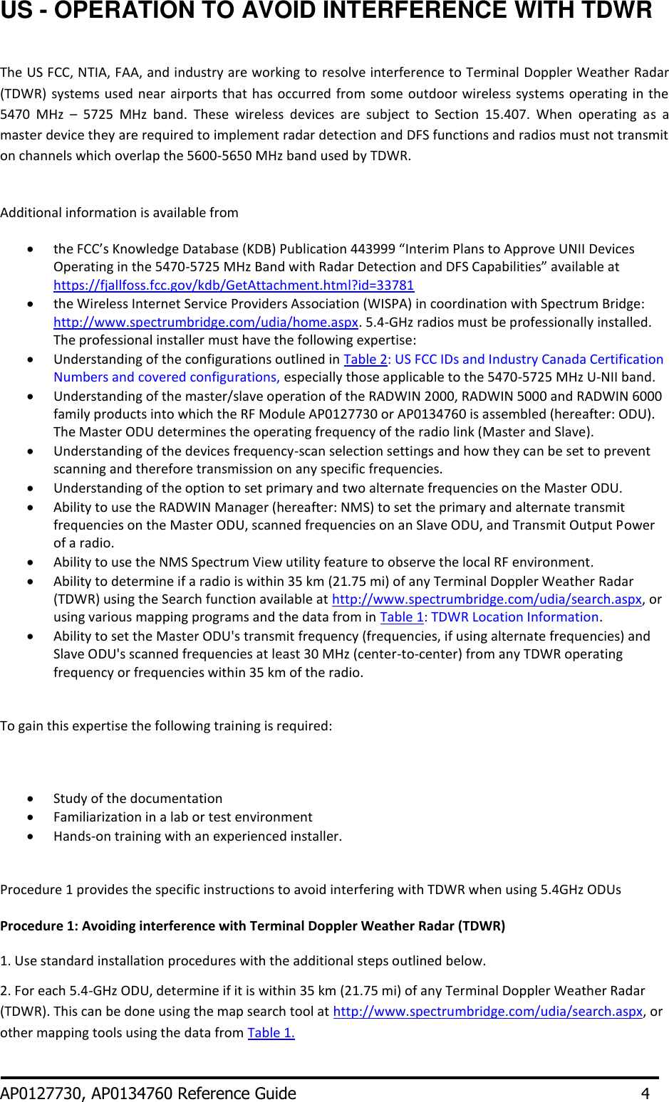 US - OPERATION TO AVOID INTERFERENCE WITH TDWR  The US FCC, NTIA, FAA, and industry are working to resolve interference to Terminal Doppler Weather Radar (TDWR)  systems used near airports that has occurred  from some  outdoor wireless systems operating in the 5470  MHz  –  5725  MHz  band.  These  wireless  devices  are  subject  to  Section  15.407.  When  operating  as  a master device they are required to implement radar detection and DFS functions and radios must not transmit on channels which overlap the 5600-5650 MHz band used by TDWR.  Additional information is available from  the FCC’s Knowledge Database (KDB) Publication 443999 “Interim Plans to Approve UNII Devices Operating in the 5470-5725 MHz Band with Radar Detection and DFS Capabilities” available at https://fjallfoss.fcc.gov/kdb/GetAttachment.html?id=33781  the Wireless Internet Service Providers Association (WISPA) in coordination with Spectrum Bridge: http://www.spectrumbridge.com/udia/home.aspx. 5.4-GHz radios must be professionally installed. The professional installer must have the following expertise:  Understanding of the configurations outlined in Table 2: US FCC IDs and Industry Canada Certification Numbers and covered configurations, especially those applicable to the 5470-5725 MHz U-NII band.  Understanding of the master/slave operation of the RADWIN 2000, RADWIN 5000 and RADWIN 6000 family products into which the RF Module AP0127730 or AP0134760 is assembled (hereafter: ODU). The Master ODU determines the operating frequency of the radio link (Master and Slave).    Understanding of the devices frequency-scan selection settings and how they can be set to prevent scanning and therefore transmission on any specific frequencies.  Understanding of the option to set primary and two alternate frequencies on the Master ODU.  Ability to use the RADWIN Manager (hereafter: NMS) to set the primary and alternate transmit frequencies on the Master ODU, scanned frequencies on an Slave ODU, and Transmit Output Power of a radio.  Ability to use the NMS Spectrum View utility feature to observe the local RF environment.  Ability to determine if a radio is within 35 km (21.75 mi) of any Terminal Doppler Weather Radar (TDWR) using the Search function available at http://www.spectrumbridge.com/udia/search.aspx, or using various mapping programs and the data from in Table 1: TDWR Location Information.  Ability to set the Master ODU&apos;s transmit frequency (frequencies, if using alternate frequencies) and Slave ODU&apos;s scanned frequencies at least 30 MHz (center-to-center) from any TDWR operating frequency or frequencies within 35 km of the radio.   To gain this expertise the following training is required:   Study of the documentation  Familiarization in a lab or test environment  Hands-on training with an experienced installer.  Procedure 1 provides the specific instructions to avoid interfering with TDWR when using 5.4GHz ODUs Procedure 1: Avoiding interference with Terminal Doppler Weather Radar (TDWR) 1. Use standard installation procedures with the additional steps outlined below. 2. For each 5.4-GHz ODU, determine if it is within 35 km (21.75 mi) of any Terminal Doppler Weather Radar (TDWR). This can be done using the map search tool at http://www.spectrumbridge.com/udia/search.aspx, or other mapping tools using the data from Table 1.   AP0127730, AP0134760 Reference Guide       4 