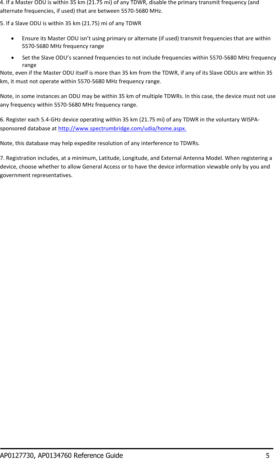 4. If a Master ODU is within 35 km (21.75 mi) of any TDWR, disable the primary transmit frequency (and alternate frequencies, if used) that are between 5570-5680 MHz. 5. If a Slave ODU is within 35 km (21.75) mi of any TDWR   Ensure its Master ODU isn’t using primary or alternate (if used) transmit frequencies that are within 5570-5680 MHz frequency range   Set the Slave ODU’s scanned frequencies to not include frequencies within 5570-5680 MHz frequency range Note, even if the Master ODU itself is more than 35 km from the TDWR, if any of its Slave ODUs are within 35 km, it must not operate within 5570-5680 MHz frequency range. Note, in some instances an ODU may be within 35 km of multiple TDWRs. In this case, the device must not use any frequency within 5570-5680 MHz frequency range. 6. Register each 5.4-GHz device operating within 35 km (21.75 mi) of any TDWR in the voluntary WISPA-sponsored database at http://www.spectrumbridge.com/udia/home.aspx. Note, this database may help expedite resolution of any interference to TDWRs. 7. Registration includes, at a minimum, Latitude, Longitude, and External Antenna Model. When registering a device, choose whether to allow General Access or to have the device information viewable only by you and government representatives.                    AP0127730, AP0134760 Reference Guide       5 