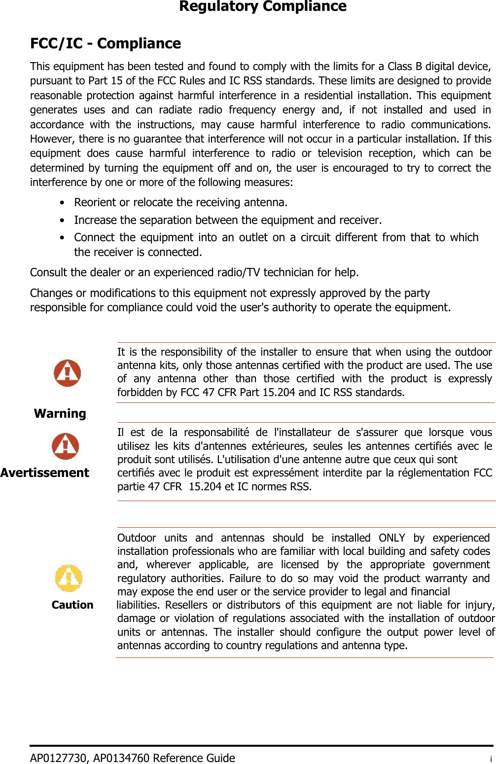 Regulatory Compliance    FCC/IC - Compliance  This equipment has been tested and found to comply with the limits for a Class B digital device, pursuant to Part 15 of the FCC Rules and IC RSS standards. These limits are designed to provide reasonable protection against harmful interference in a residential installation. This  equipment generates  uses  and  can  radiate  radio  frequency  energy  and,  if  not  installed  and  used  in accordance  with  the  instructions,  may  cause  harmful  interference  to  radio  communications. However, there is no guarantee that interference will not occur in a particular installation. If this equipment  does  cause  harmful  interference  to  radio  or  television  reception,  which  can  be determined by turning the equipment off and on, the user is encouraged to try to correct the interference by one or more of the following measures:  • Reorient or relocate the receiving antenna.   • Increase the separation between the equipment and receiver.   • Connect the equipment into an outlet on a circuit different from that to which the receiver is connected.   Consult the dealer or an experienced radio/TV technician for help.  Changes or modifications to this equipment not expressly approved by the party responsible for compliance could void the user&apos;s authority to operate the equipment.   It is the responsibility of the installer to ensure that when using the outdoor antenna kits, only those antennas certified with the product are used. The use of  any  antenna  other than  those  certified  with  the  product  is  expressly forbidden by FCC 47 CFR Part 15.204 and IC RSS standards.   Il  est  de  la  responsabilité  de  l&apos;installateur  de  s&apos;assurer  que  lorsque  vous utilisez  les  kits  d&apos;antennes  extérieures,  seules  les  antennes  certifiés  avec  le produit sont utilisés. L&apos;utilisation d&apos;une antenne autre que ceux qui sont  certifiés avec le produit est expressément interdite par la réglementation FCC partie 47 CFR  15.204 et IC normes RSS.      Outdoor  units  and  antennas  should  be  installed  ONLY  by  experienced installation professionals who are familiar with local building and safety codes and,  wherever  applicable,  are  licensed  by  the  appropriate  government regulatory  authorities.  Failure  to  do  so  may  void  the  product  warranty  and may expose the end user or the service provider to legal and financial Caution liabilities.  Resellers  or  distributors of  this  equipment  are  not  liable  for  injury, damage or violation of regulations associated with the installation of outdoor units  or  antennas.  The  installer  should  configure  the  output  power  level  of antennas according to country regulations and antenna type.           AP0127730, AP0134760 Reference Guide  i Warning      Avertissement  