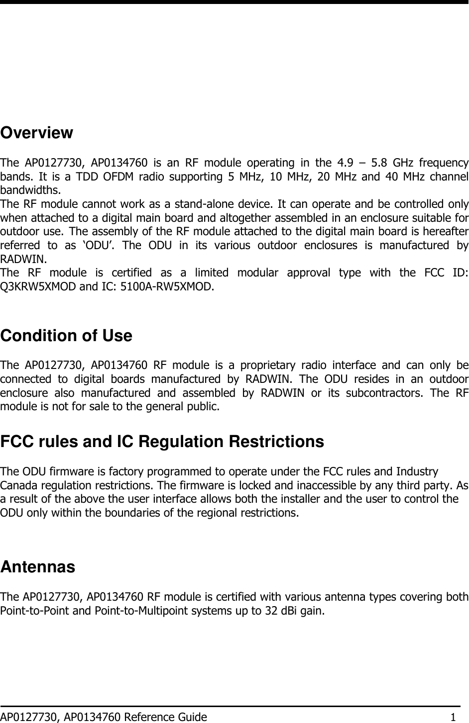            Overview  The  AP0127730,  AP0134760  is  an  RF  module  operating  in  the  4.9  –  5.8  GHz  frequency bands.  It  is a  TDD  OFDM  radio  supporting  5  MHz, 10  MHz,  20  MHz  and 40  MHz  channel bandwidths. The RF module cannot work as a stand-alone device. It can operate and be controlled only when attached to a digital main board and altogether assembled in an enclosure suitable for outdoor use. The assembly of the RF module attached to the digital main board is hereafter referred  to  as  ‘ODU’.  The  ODU  in  its  various  outdoor  enclosures  is  manufactured  by RADWIN. The  RF  module  is  certified  as  a  limited  modular  approval  type  with  the  FCC  ID: Q3KRW5XMOD and IC: 5100A-RW5XMOD.    Condition of Use  The  AP0127730,  AP0134760  RF  module  is  a  proprietary  radio  interface  and  can  only  be connected  to  digital  boards  manufactured  by  RADWIN.  The  ODU  resides  in  an  outdoor enclosure  also  manufactured  and  assembled  by  RADWIN  or  its  subcontractors.  The  RF module is not for sale to the general public.  FCC rules and IC Regulation Restrictions  The ODU firmware is factory programmed to operate under the FCC rules and Industry Canada regulation restrictions. The firmware is locked and inaccessible by any third party. As a result of the above the user interface allows both the installer and the user to control the ODU only within the boundaries of the regional restrictions.    Antennas  The AP0127730, AP0134760 RF module is certified with various antenna types covering both Point-to-Point and Point-to-Multipoint systems up to 32 dBi gain.       AP0127730, AP0134760 Reference Guide 1 