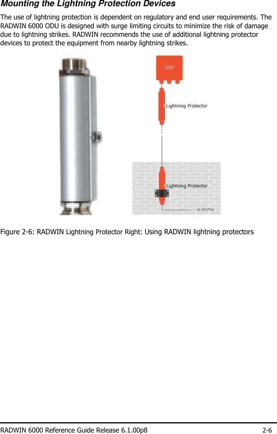   Mounting the Lightning Protection Devices  The use of lightning protection is dependent on regulatory and end user requirements. The RADWIN 6000 ODU is designed with surge limiting circuits to minimize the risk of damage due to lightning strikes. RADWIN recommends the use of additional lightning protector devices to protect the equipment from nearby lightning strikes.                              Figure 2-6: RADWIN Lightning Protector Right: Using RADWIN lightning protectors                                RADWIN 6000 Reference Guide Release 6.1.00p8 2-6 