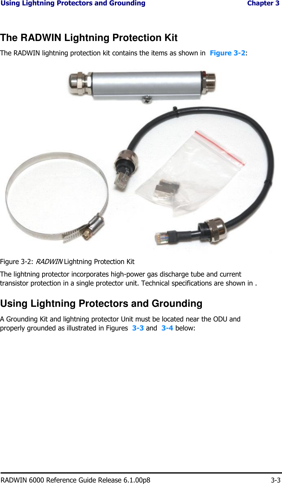 Using Lightning Protectors and Grounding Chapter 3    The RADWIN Lightning Protection Kit  The RADWIN lightning protection kit contains the items as shown in  Figure 3-2:                                 Figure 3-2: RADWIN Lightning Protection Kit  The lightning protector incorporates high-power gas discharge tube and current transistor protection in a single protector unit. Technical specifications are shown in .  Using Lightning Protectors and Grounding  A Grounding Kit and lightning protector Unit must be located near the ODU and properly grounded as illustrated in Figures  3-3 and  3-4 below:                       RADWIN 6000 Reference Guide Release 6.1.00p8 3-3
