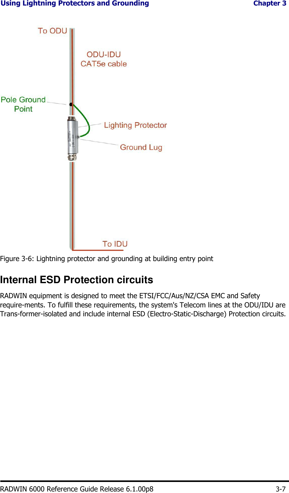 Using Lightning Protectors and Grounding Chapter 3                                       Figure 3-6: Lightning protector and grounding at building entry point  Internal ESD Protection circuits  RADWIN equipment is designed to meet the ETSI/FCC/Aus/NZ/CSA EMC and Safety require-ments. To fulfill these requirements, the system&apos;s Telecom lines at the ODU/IDU are Trans-former-isolated and include internal ESD (Electro-Static-Discharge) Protection circuits.                          RADWIN 6000 Reference Guide Release 6.1.00p8      3-7 