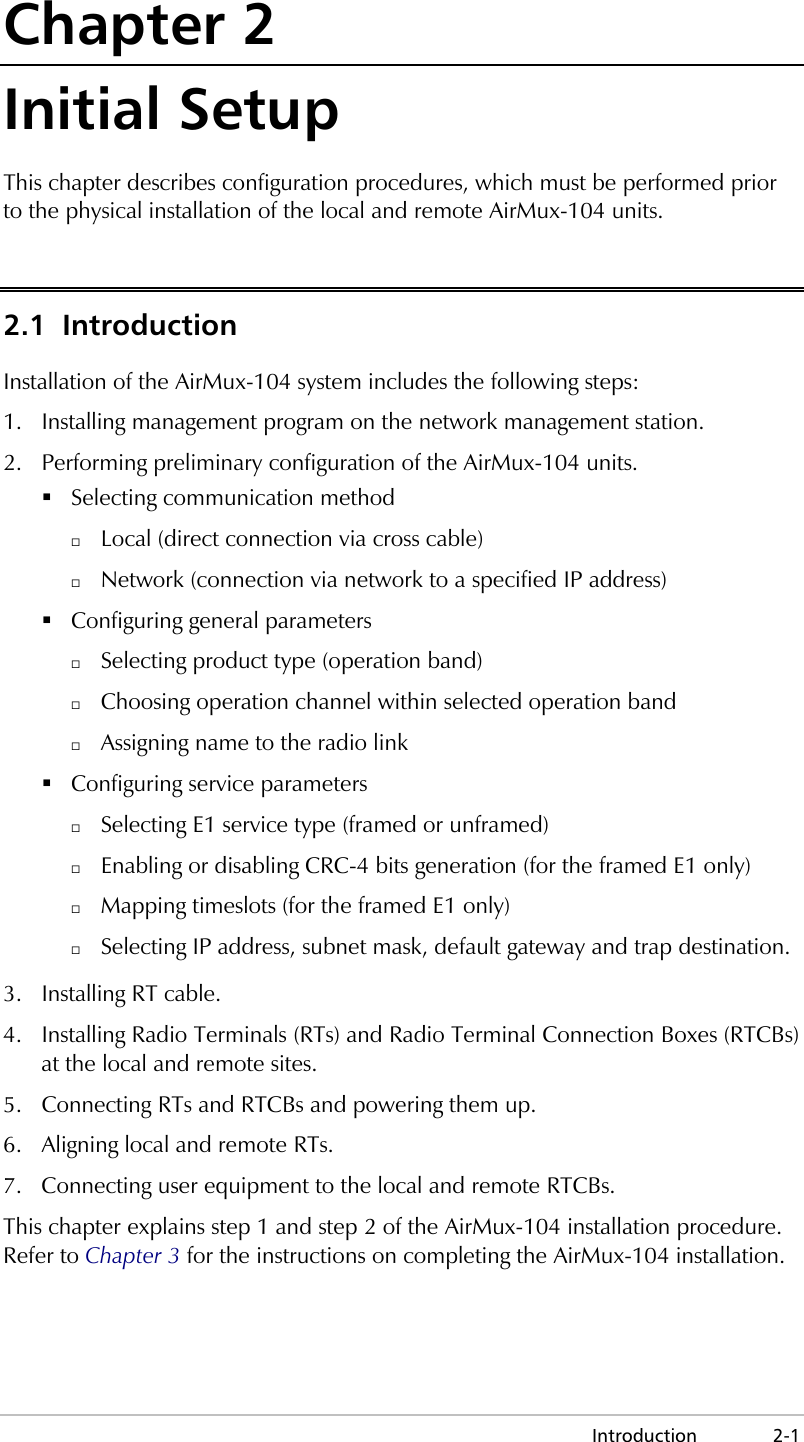  Introduction 2-1 Chapter 2 Initial Setup This chapter describes configuration procedures, which must be performed prior to the physical installation of the local and remote AirMux-104 units. 2.1 Introduction Installation of the AirMux-104 system includes the following steps: 1.  Installing management program on the network management station. 2.  Performing preliminary configuration of the AirMux-104 units.  Selecting communication method   Local (direct connection via cross cable)   Network (connection via network to a specified IP address)  Configuring general parameters   Selecting product type (operation band)   Choosing operation channel within selected operation band   Assigning name to the radio link  Configuring service parameters   Selecting E1 service type (framed or unframed)   Enabling or disabling CRC-4 bits generation (for the framed E1 only)   Mapping timeslots (for the framed E1 only)   Selecting IP address, subnet mask, default gateway and trap destination. 3. Installing RT cable. 4.  Installing Radio Terminals (RTs) and Radio Terminal Connection Boxes (RTCBs) at the local and remote sites. 5.  Connecting RTs and RTCBs and powering them up. 6.  Aligning local and remote RTs. 7.  Connecting user equipment to the local and remote RTCBs. This chapter explains step 1 and step 2 of the AirMux-104 installation procedure. Refer to Chapter 3 for the instructions on completing the AirMux-104 installation. 