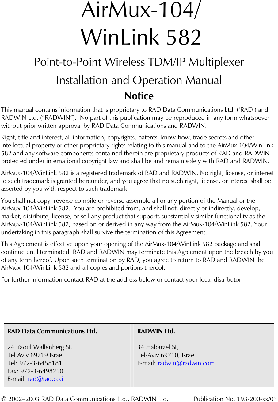   AirMux-104/ WinLink 582 Point-to-Point Wireless TDM/IP Multiplexer Installation and Operation Manual Notice This manual contains information that is proprietary to RAD Data Communications Ltd. (&quot;RAD&quot;) and RADWIN Ltd. (“RADWIN”).  No part of this publication may be reproduced in any form whatsoever without prior written approval by RAD Data Communications and RADWIN. Right, title and interest, all information, copyrights, patents, know-how, trade secrets and other intellectual property or other proprietary rights relating to this manual and to the AirMux-104/WinLink 582 and any software components contained therein are proprietary products of RAD and RADWIN protected under international copyright law and shall be and remain solely with RAD and RADWIN. AirMux-104/WinLink 582 is a registered trademark of RAD and RADWIN. No right, license, or interest to such trademark is granted hereunder, and you agree that no such right, license, or interest shall be asserted by you with respect to such trademark. You shall not copy, reverse compile or reverse assemble all or any portion of the Manual or the AirMux-104/WinLink 582.  You are prohibited from, and shall not, directly or indirectly, develop, market, distribute, license, or sell any product that supports substantially similar functionality as the AirMux-104/WinLink 582, based on or derived in any way from the AirMux-104/WinLink 582. Your undertaking in this paragraph shall survive the termination of this Agreement. This Agreement is effective upon your opening of the AirMux-104/WinLink 582 package and shall continue until terminated. RAD and RADWIN may terminate this Agreement upon the breach by you of any term hereof. Upon such termination by RAD, you agree to return to RAD and RADWIN the AirMux-104/WinLink 582 and all copies and portions thereof. For further information contact RAD at the address below or contact your local distributor.      RAD Data Communications Ltd.   24 Raoul Wallenberg St. Tel Aviv 69719 Israel Tel: 972-3-6458181 Fax: 972-3-6498250 E-mail: rad@rad.co.il RADWIN Ltd.  34 Habarzel St,  Tel-Aviv 69710, Israel E-mail: radwin@radwin.com  © 2002–2003 RAD Data Communications Ltd., RADWIN Ltd.  Publication No. 193-200-xx/03 