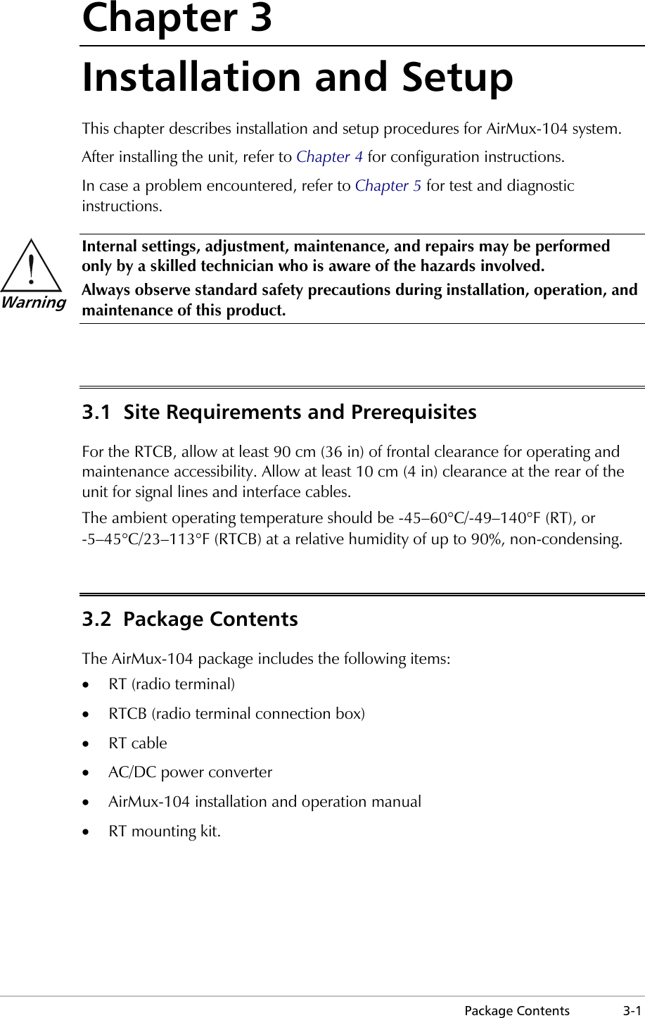  Package Contents  3-1 Chapter 3 Installation and Setup This chapter describes installation and setup procedures for AirMux-104 system. After installing the unit, refer to Chapter 4 for configuration instructions. In case a problem encountered, refer to Chapter 5 for test and diagnostic instructions.  Internal settings, adjustment, maintenance, and repairs may be performed only by a skilled technician who is aware of the hazards involved. Always observe standard safety precautions during installation, operation, and maintenance of this product.  3.1  Site Requirements and Prerequisites For the RTCB, allow at least 90 cm (36 in) of frontal clearance for operating and maintenance accessibility. Allow at least 10 cm (4 in) clearance at the rear of the unit for signal lines and interface cables. The ambient operating temperature should be -45–60°C/-49–140°F (RT), or -5–45°C/23–113°F (RTCB) at a relative humidity of up to 90%, non-condensing. 3.2 Package Contents The AirMux-104 package includes the following items: •  RT (radio terminal) •  RTCB (radio terminal connection box) •  RT cable •  AC/DC power converter •  AirMux-104 installation and operation manual •  RT mounting kit. Warning 