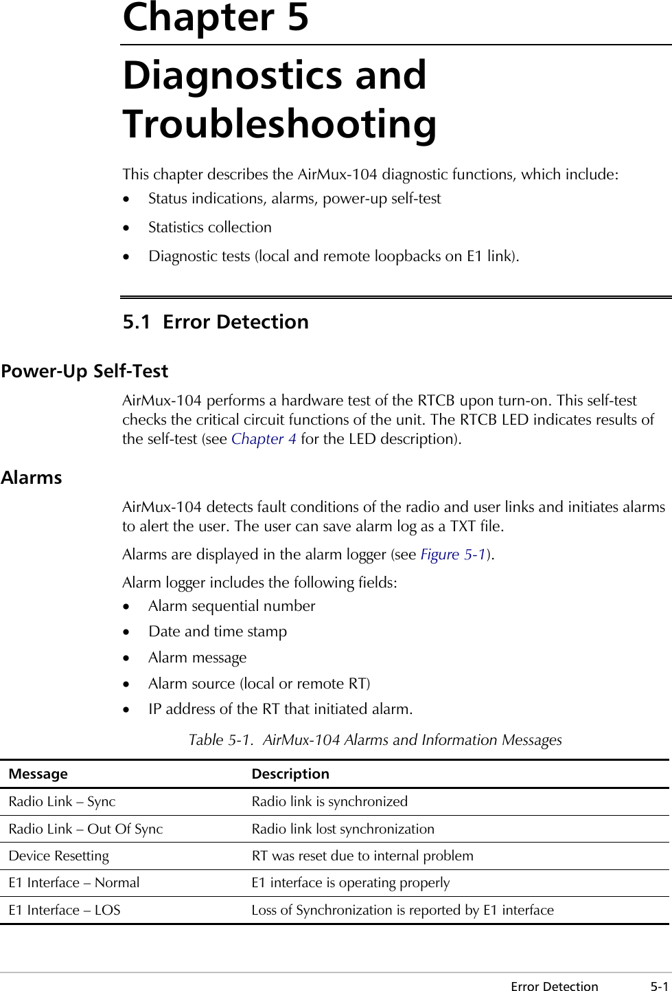  Error Detection  5-1 Chapter 5 Diagnostics and Troubleshooting This chapter describes the AirMux-104 diagnostic functions, which include: •  Status indications, alarms, power-up self-test •  Statistics collection •  Diagnostic tests (local and remote loopbacks on E1 link). 5.1 Error Detection Power-Up Self-Test AirMux-104 performs a hardware test of the RTCB upon turn-on. This self-test checks the critical circuit functions of the unit. The RTCB LED indicates results of the self-test (see Chapter 4 for the LED description). Alarms AirMux-104 detects fault conditions of the radio and user links and initiates alarms to alert the user. The user can save alarm log as a TXT file. Alarms are displayed in the alarm logger (see Figure 5-1).  Alarm logger includes the following fields: •  Alarm sequential number •  Date and time stamp •  Alarm message •  Alarm source (local or remote RT) •  IP address of the RT that initiated alarm. Table 5-1.  AirMux-104 Alarms and Information Messages Message Description Radio Link – Sync  Radio link is synchronized Radio Link – Out Of Sync  Radio link lost synchronization Device Resetting  RT was reset due to internal problem E1 Interface – Normal  E1 interface is operating properly E1 Interface – LOS  Loss of Synchronization is reported by E1 interface 