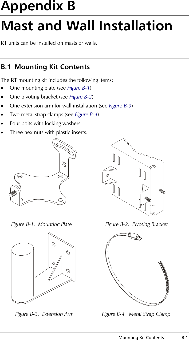  Mounting Kit Contents  B-1 Appendix B Mast and Wall Installation RT units can be installed on masts or walls.  B.1  Mounting Kit Contents The RT mounting kit includes the following items: •  One mounting plate (see Figure B-1) •  One pivoting bracket (see Figure B-2) •  One extension arm for wall installation (see Figure B-3) •  Two metal strap clamps (see Figure B-4) •  Four bolts with locking washers •  Three hex nuts with plastic inserts.   Figure B-1.  Mounting Plate  Figure B-2.  Pivoting Bracket   Figure B-3.  Extension Arm  Figure B-4.  Metal Strap Clamp 
