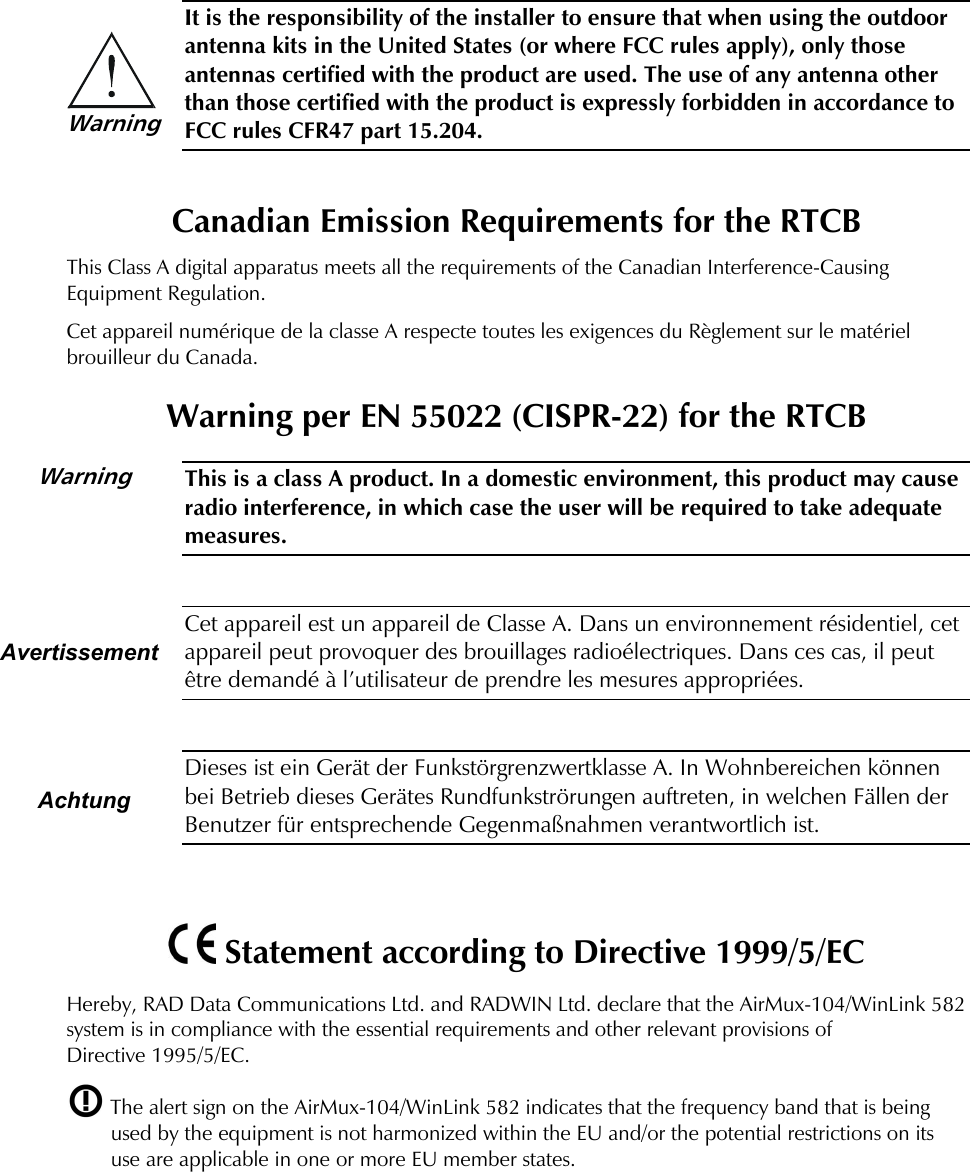    It is the responsibility of the installer to ensure that when using the outdoor antenna kits in the United States (or where FCC rules apply), only those antennas certified with the product are used. The use of any antenna other than those certified with the product is expressly forbidden in accordance to FCC rules CFR47 part 15.204.  Canadian Emission Requirements for the RTCB This Class A digital apparatus meets all the requirements of the Canadian Interference-Causing Equipment Regulation. Cet appareil numérique de la classe A respecte toutes les exigences du Règlement sur le matériel brouilleur du Canada. Warning per EN 55022 (CISPR-22) for the RTCB  This is a class A product. In a domestic environment, this product may cause radio interference, in which case the user will be required to take adequate measures.   Cet appareil est un appareil de Classe A. Dans un environnement résidentiel, cet appareil peut provoquer des brouillages radioélectriques. Dans ces cas, il peut être demandé à l’utilisateur de prendre les mesures appropriées.   Dieses ist ein Gerät der Funkstörgrenzwertklasse A. In Wohnbereichen können bei Betrieb dieses Gerätes Rundfunkströrungen auftreten, in welchen Fällen der Benutzer für entsprechende Gegenmaßnahmen verantwortlich ist.     Statement according to Directive 1999/5/EC Hereby, RAD Data Communications Ltd. and RADWIN Ltd. declare that the AirMux-104/WinLink 582 system is in compliance with the essential requirements and other relevant provisions of Directive 1995/5/EC.  The alert sign on the AirMux-104/WinLink 582 indicates that the frequency band that is being used by the equipment is not harmonized within the EU and/or the potential restrictions on its use are applicable in one or more EU member states.      Warning        Avertissement  Achtung Warning 