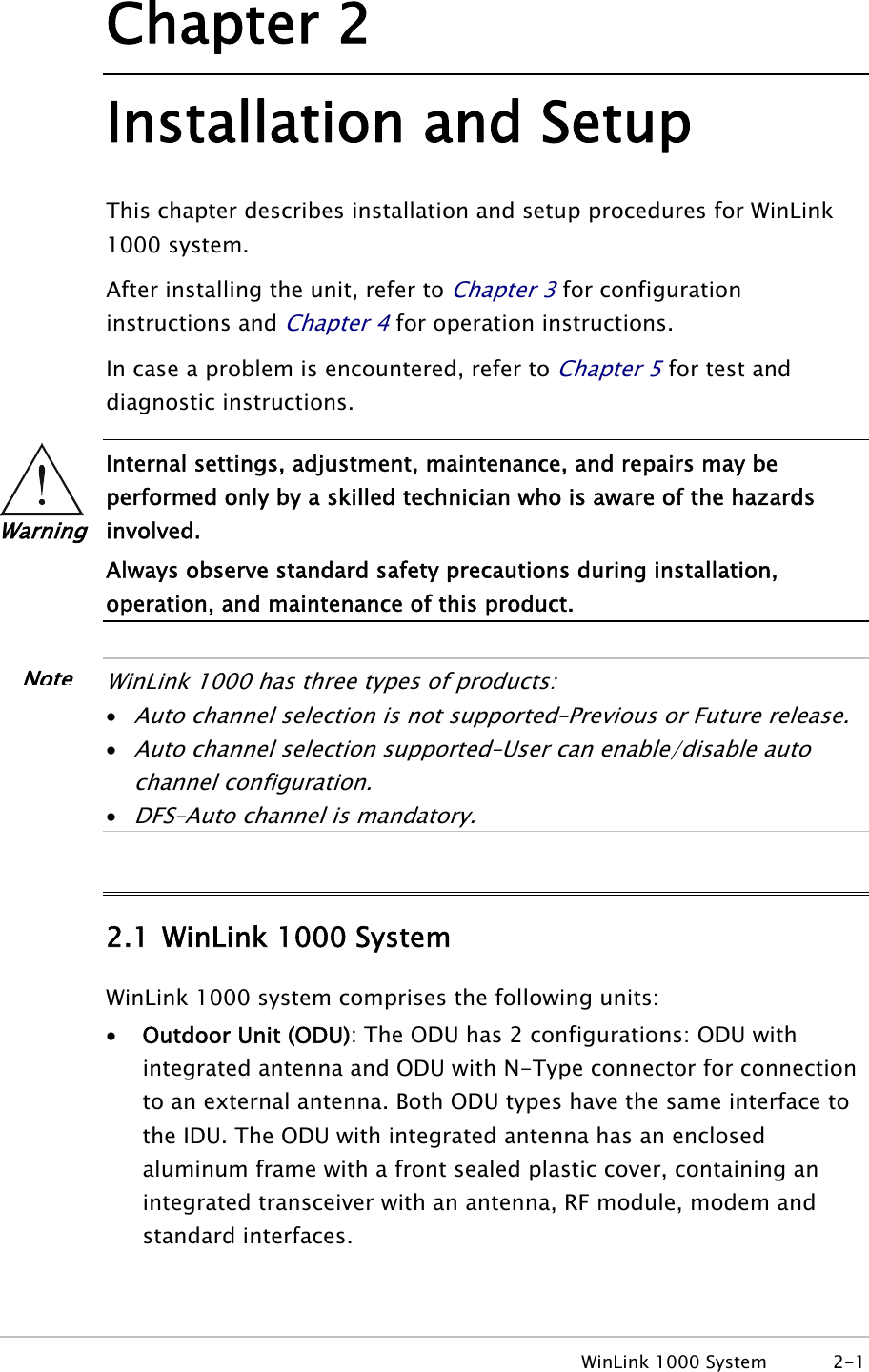  WinLink 1000 System  2-1 Chapter 2 Installation and Setup This chapter describes installation and setup procedures for WinLink 1000 system. After installing the unit, refer to Chapter 3 for configuration instructions and Chapter 4 for operation instructions. In case a problem is encountered, refer to Chapter 5 for test and diagnostic instructions.  Internal settings, adjustment, maintenance, and repairs may be performed only by a skilled technician who is aware of the hazards involved. Always observe standard safety precautions during installation, operation, and maintenance of this product.   WinLink 1000 has three types of products: • Auto channel selection is not supported–Previous or Future release. • Auto channel selection supported–User can enable/disable auto channel configuration. • DFS–Auto channel is mandatory.  2.1 WinLink 1000 System WinLink 1000 system comprises the following units: • Outdoor Unit (ODU): The ODU has 2 configurations: ODU with integrated antenna and ODU with N-Type connector for connection to an external antenna. Both ODU types have the same interface to the IDU. The ODU with integrated antenna has an enclosed aluminum frame with a front sealed plastic cover, containing an integrated transceiver with an antenna, RF module, modem and standard interfaces. Warning Note