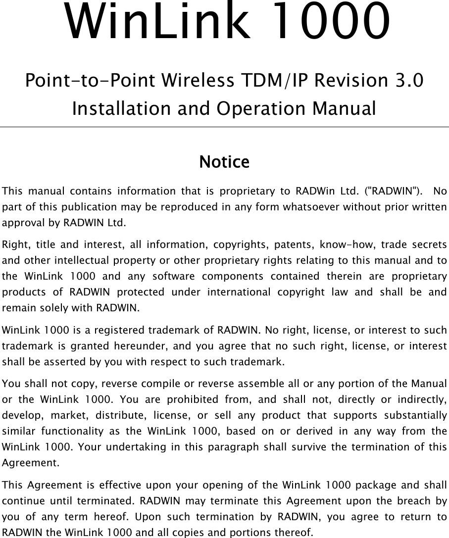  WinLink 1000 Point-to-Point Wireless TDM/IP Revision 3.0 Installation and Operation Manual  Notice This manual contains information that is proprietary to RADWin Ltd. (&quot;RADWIN&quot;).  No part of this publication may be reproduced in any form whatsoever without prior written approval by RADWIN Ltd. Right, title and interest, all information, copyrights, patents, know-how, trade secrets and other intellectual property or other proprietary rights relating to this manual and to the WinLink 1000 and any software components contained therein are proprietary products of RADWIN protected under international copyright law and shall be and remain solely with RADWIN. WinLink 1000 is a registered trademark of RADWIN. No right, license, or interest to such trademark is granted hereunder, and you agree that no such right, license, or interest shall be asserted by you with respect to such trademark. You shall not copy, reverse compile or reverse assemble all or any portion of the Manual or the WinLink 1000. You are prohibited from, and shall not, directly or indirectly, develop, market, distribute, license, or sell any product that supports substantially similar functionality as the WinLink 1000, based on or derived in any way from the WinLink 1000. Your undertaking in this paragraph shall survive the termination of this Agreement. This Agreement is effective upon your opening of the WinLink 1000 package and shall continue until terminated. RADWIN may terminate this Agreement upon the breach by you of any term hereof. Upon such termination by RADWIN, you agree to return to RADWIN the WinLink 1000 and all copies and portions thereof.  