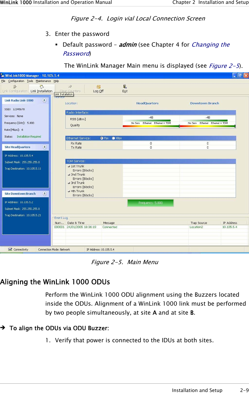 WinLink 1000 Installation and Operation Manual  Chapter 2  Installation and Setup  Installation and Setup  2-9 Figure 2-4.  Login vial Local Connection Screen 3. Enter the password  Default password – admin (see Chapter 4 for Changing the Password) The WinLink Manager Main menu is displayed (see Figure 2-5).  Figure 2-5.  Main Menu Aligning the WinLink 1000 ODUs Perform the WinLink 1000 ODU alignment using the Buzzers located inside the ODUs. Alignment of a WinLink 1000 link must be performed by two people simultaneously, at site A and at site B. Î To align the ODUs via ODU Buzzer: 1. Verify that power is connected to the IDUs at both sites. 