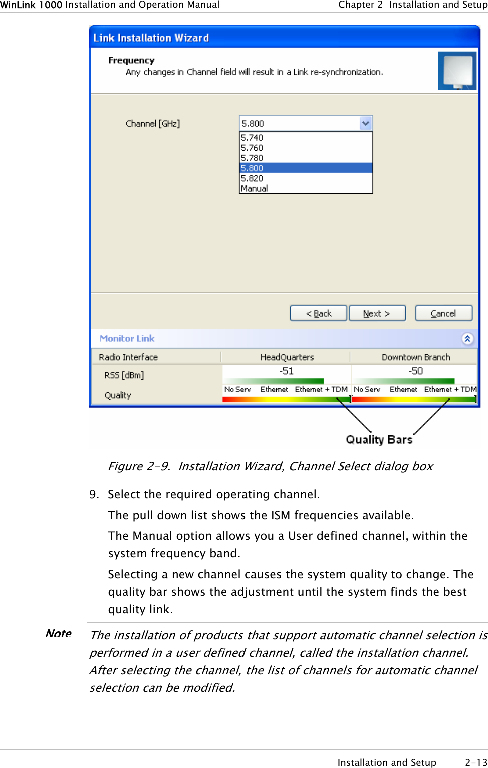 WinLink 1000 Installation and Operation Manual  Chapter 2  Installation and Setup  Installation and Setup  2-13  Figure 2-9.  Installation Wizard, Channel Select dialog box 9. Select the required operating channel. The pull down list shows the ISM frequencies available. The Manual option allows you a User defined channel, within the system frequency band. Selecting a new channel causes the system quality to change. The quality bar shows the adjustment until the system finds the best quality link.  The installation of products that support automatic channel selection is performed in a user defined channel, called the installation channel. After selecting the channel, the list of channels for automatic channel selection can be modified.   Note